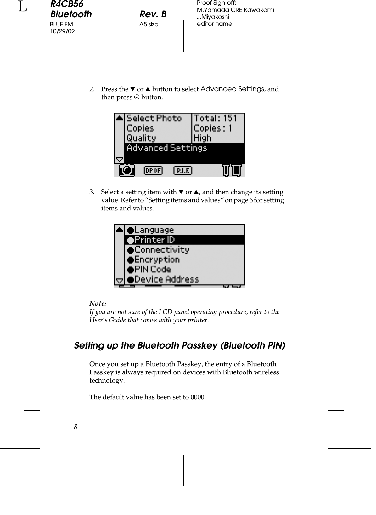 8R4CB56Bluetooth Rev. BBLUE.FM A5 size10/29/02LProof Sign-off:M.Yamada CRE KawakamiJ.Miyakoshieditor name2. Press the d or u button to select Advanced Settings, and then press , button.3. Select a setting item with d or u, and then change its setting value. Refer to “Setting items and values” on page 6 fo r setting items and values.Note:If you are not sure of the LCD panel operating procedure, refer to the User’s Guide that comes with your printer.Setting up the Bluetooth Passkey (Bluetooth PIN)Once you set up a Bluetooth Passkey, the entry of a Bluetooth Passkey is always required on devices with Bluetooth wireless technology.The default value has been set to 0000.