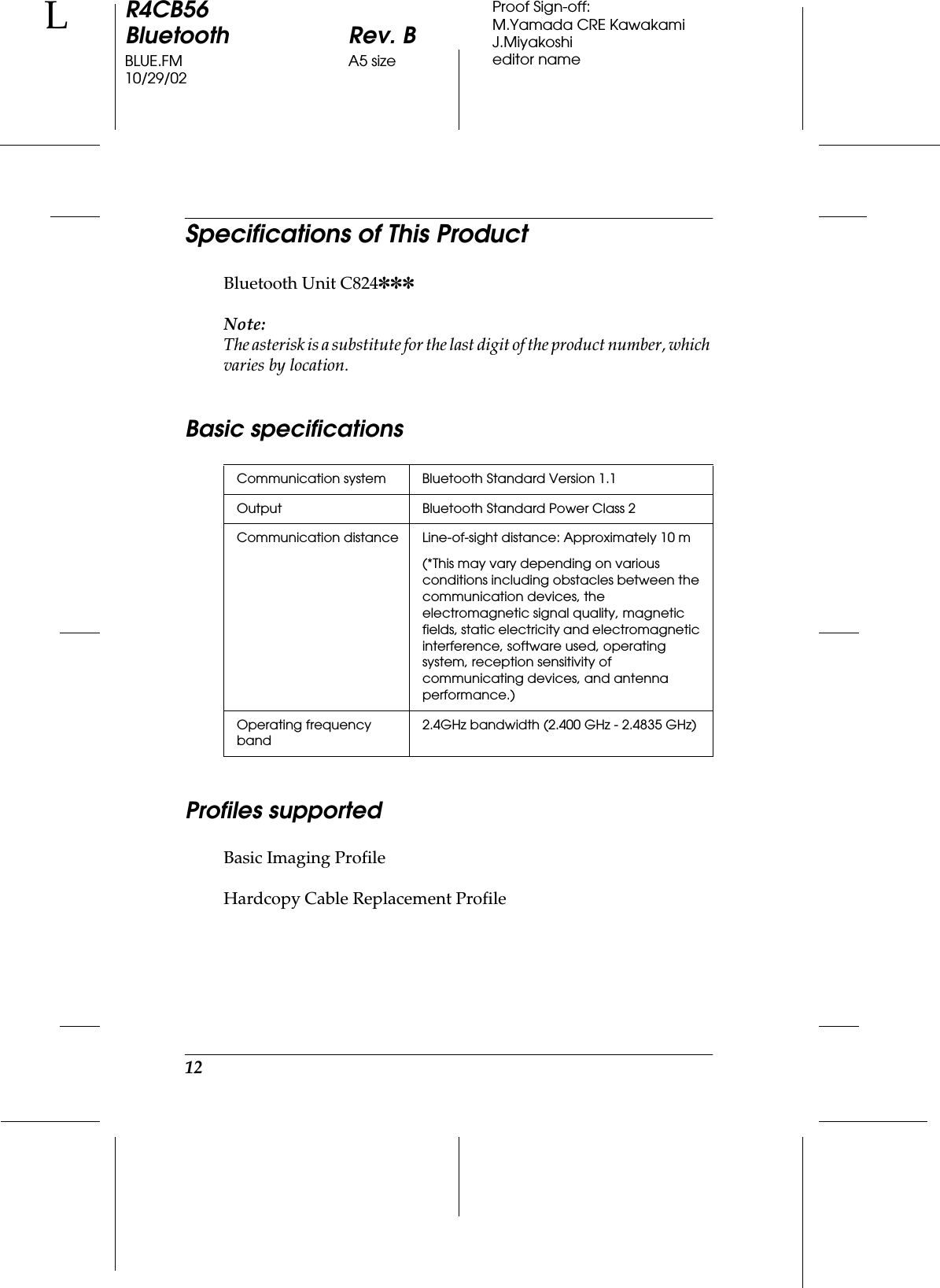 12R4CB56Bluetooth Rev. BBLUE.FM A5 size10/29/02LProof Sign-off:M.Yamada CRE KawakamiJ.Miyakoshieditor nameSpecifications of This ProductBluetooth Unit C824✽✽✽Note:The asterisk is a substitute for the last digit of the product number, which varies by location.Basic specificationsProfiles supportedBasic Imaging ProfileHardcopy Cable Replacement ProfileCommunication system Bluetooth Standard Version 1.1Output Bluetooth Standard Power Class 2Communication distance Line-of-sight distance: Approximately 10 m(*This may vary depending on various conditions including obstacles between the communication devices, the electromagnetic signal quality, magnetic fields, static electricity and electromagnetic interference, software used, operating system, reception sensitivity of communicating devices, and antenna performance.)Operating frequency band2.4GHz bandwidth (2.400 GHz - 2.4835 GHz)