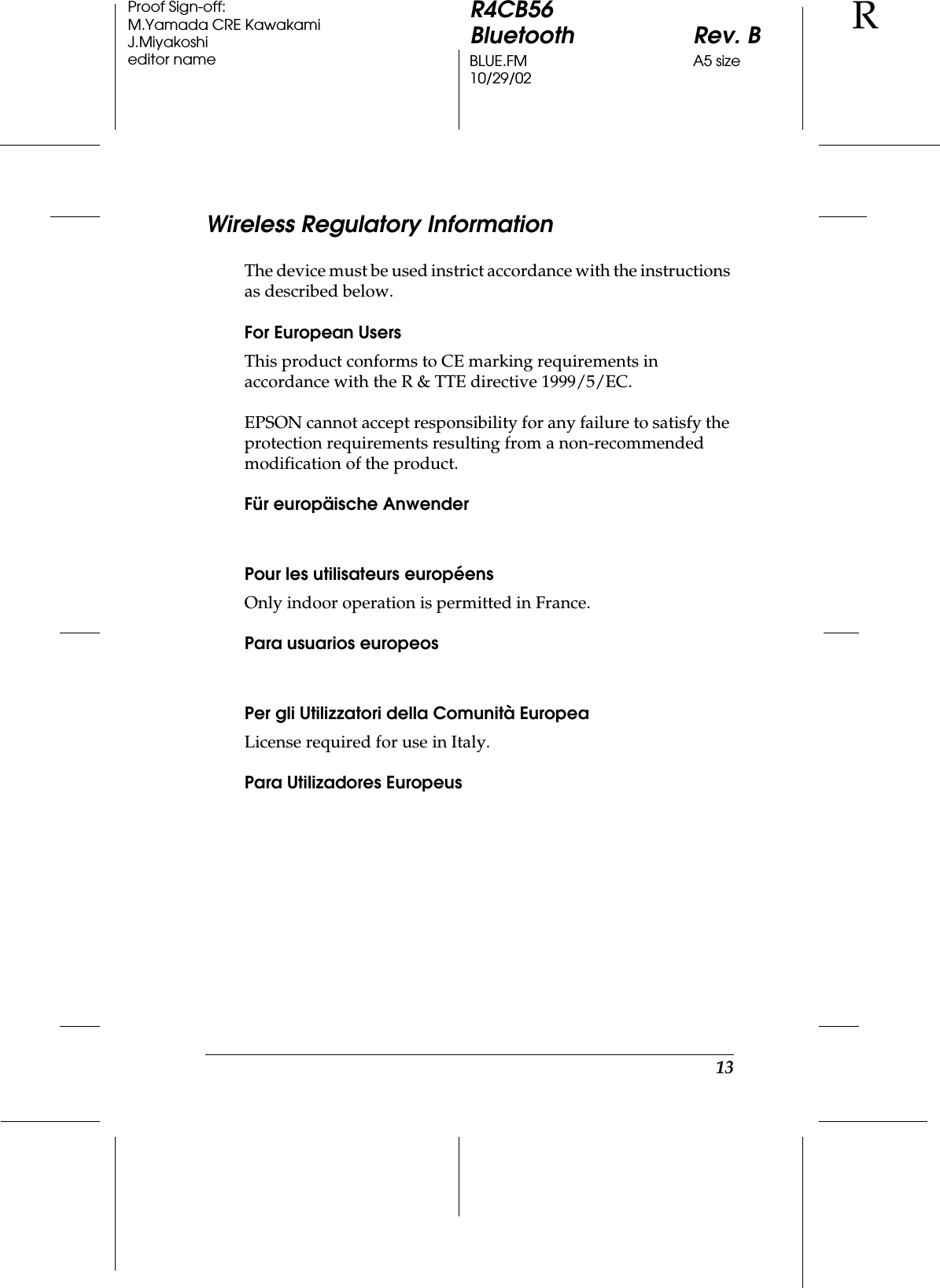 13R4CB56Bluetooth Rev. BBLUE.FM A5 size10/29/02RProof Sign-off:M.Yamada CRE KawakamiJ.Miyakoshieditor nameWireless Regulatory InformationThe device must be used instrict accordance with the instructions as described below.For European UsersThis product conforms to CE marking requirements in accordance with the R &amp; TTE directive 1999/5/EC.EPSON cannot accept responsibility for any failure to satisfy the protection requirements resulting from a non-recommended modification of the product.Für europäische AnwenderPour les utilisateurs européensOnly indoor operation is permitted in France.Para usuarios europeosPer gli Utilizzatori della Comunità EuropeaLicense required for use in Italy.Para Utilizadores Europeus