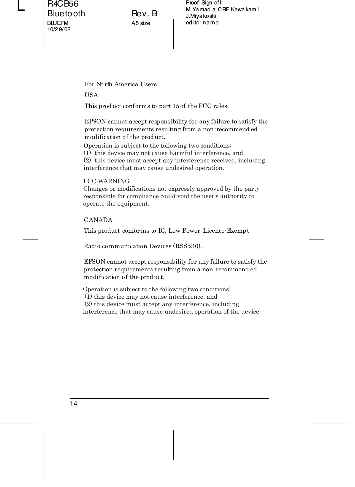 14R4CB56Bluetooth Rev. BBLUE.FM A5 size10/2 9/ 02LProof  Sign-off:M.Yamad a CRE Kawa kam iJ.Miyakoshied itor nameFor North America UsersUSAThis product conforms to part 15 of the FCC rules.EPSON cannot accept responsibility for any failure to satisfy the protection requirements resulting from a non-recommend ed modification of the product.CANADAThis product conforms to IC, Low Power  Licence-ExemptRadio communication Devices (RSS-210).EPSON cannot accept responsibility for any failure to satisfy the protection requirements resulting from a non-recommend ed modification of the product.Operation is subject to the following two conditions:(1)  this device may not cause harmful interference, and (2)  this device must accept any interference received, including interference that may cause undesired operation.FCC WARNINGChanges or modifications not expressly approved by the party responsible for compliance could void the user&apos;s authority to operate the equipment.Operation is subject to the following two conditions; (1) this device may not cause interference, and (2) this device must accept any interference, including interference that may cause undesired operation of the device.