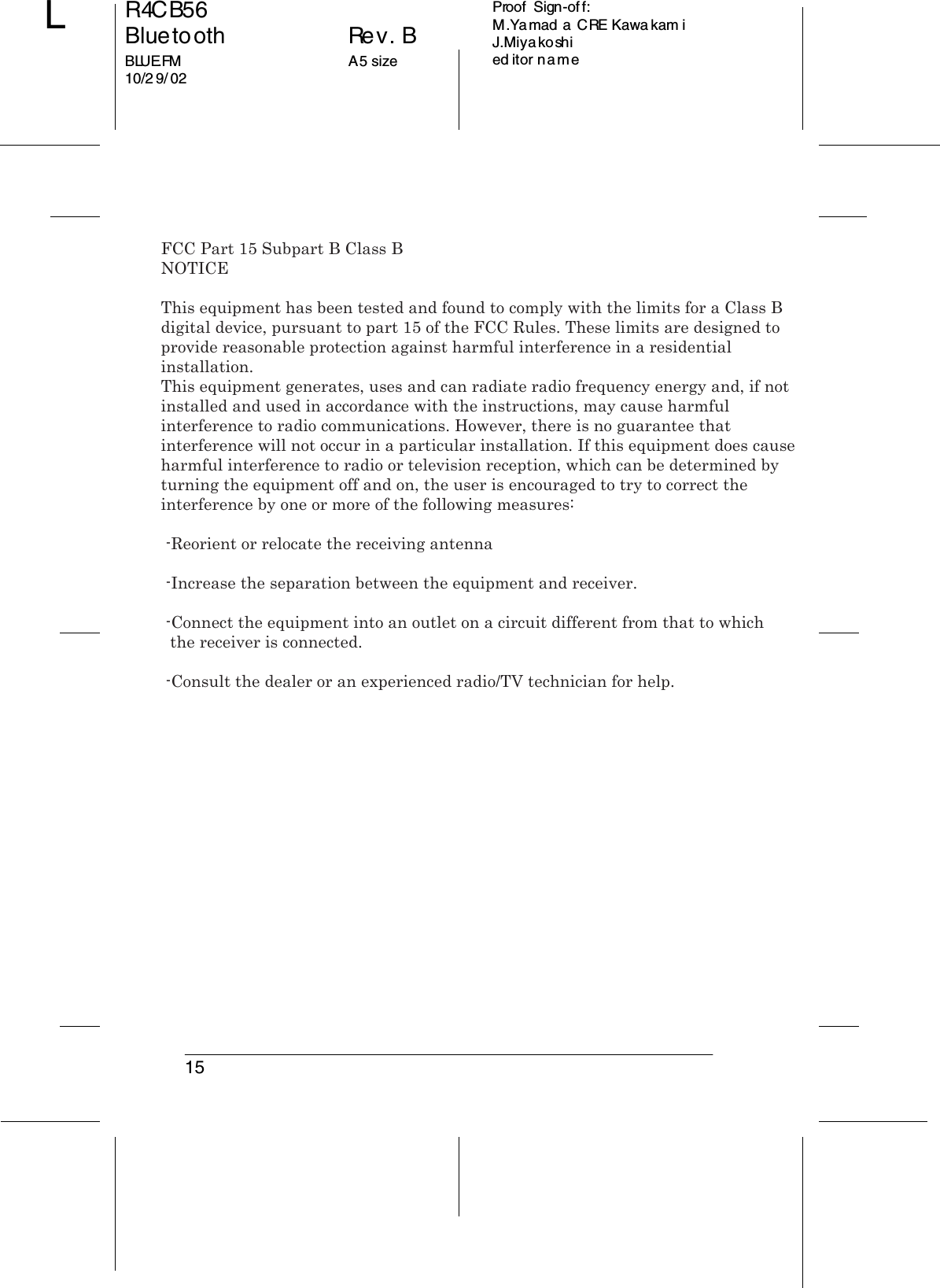15R4CB56Bluetooth Rev. BBLUE.FM A5 size10/2 9/ 02LProof  Sign-off:M.Ya mad a CRE Kawa kam iJ.Miyakoshied itor nameFCC Part 15 Subpart B Class BNOTICEThis equipment has been tested and found to comply with the limits for a Class B digital device, pursuant to part 15 of the FCC Rules. These limits are designed to provide reasonable protection against harmful interference in a residential installation.This equipment generates, uses and can radiate radio frequency energy and, if not installed and used in accordance with the instructions, may cause harmful interference to radio communications. However, there is no guarantee that interference will not occur in a particular installation. If this equipment does cause harmful interference to radio or television reception, which can be determined by turning the equipment off and on, the user is encouraged to try to correct the interference by one or more of the following measures:  -Reorient or relocate the receiving antenna -Increase the separation between the equipment and receiver. -Connect the equipment into an outlet on a circuit different from that to which  the receiver is connected. -Consult the dealer or an experienced radio/TV technician for help.  