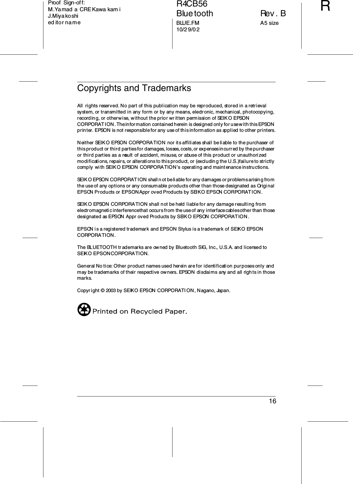 16R4CB56Bluetooth Rev. BBLUE.FM A5 size10/29/02RProof  Sign-off:M.Ya mad a CRE Kawa kam iJ.Miyakoshied itor na meCopyrights and TrademarksAll  rights reserved. No part of this publication may be reproduced, stored in a retrieval system, or transmitted in any form or by any means, electronic, mechanical, photocopying, recording, or otherwise, without the prior wr itten permission of SEIK O EPSON CORPORATION. The information contained herein is designed only for use with this EPSON printer. EPSON is not responsible for any use of this information as applied to other printers.Neither SEIKO EPSON CORPORATION nor its affiliates shall be liable to the purchaser of this product or third parties for damages, losses, costs, or expenses incurred by the purchaser or third parties as a result  of accident, misuse, or abuse of this product or unauthori zed modifications, repairs, or alterations to this product, or (excludin g the U.S.) failure to strictly comply wi th SEIKO EPSON CORPORATION&apos;s operating and maintenance instructions.SEIKO EPSON CORPORATION shall not be liable for any damages or problems arising from the use of any options or any consumable products other than those designated as Origi nal EPSON Products or EPSON Appr oved Products by SEIKO EPSON CORPORATION.SEIKO EPSON  CORPORATION shall not be held liable for any damage resulting from electromagnetic interference that occurs from the use of any interface cables other than those designated as EPSON  Appr oved Products by SEIKO EPSON CORPORATION .EPSON i s a registered trademark and EPSON Stylus is a trademark of SEIKO EPSON CORPORATION.The BLUETOOTH tr ademarks are owned by Bluetooth SIG, Inc., U.S.A. and licensed to SEIKO EPSON CORPORATION.General No tice: Other product names used herein are for identification purposes only and may be trademarks of their respective owners. EPSON  disclaims any and all rights in those marks.Copyright © 2003 by SEIKO EPSON CORPORATI ON, Nagano, Japan.