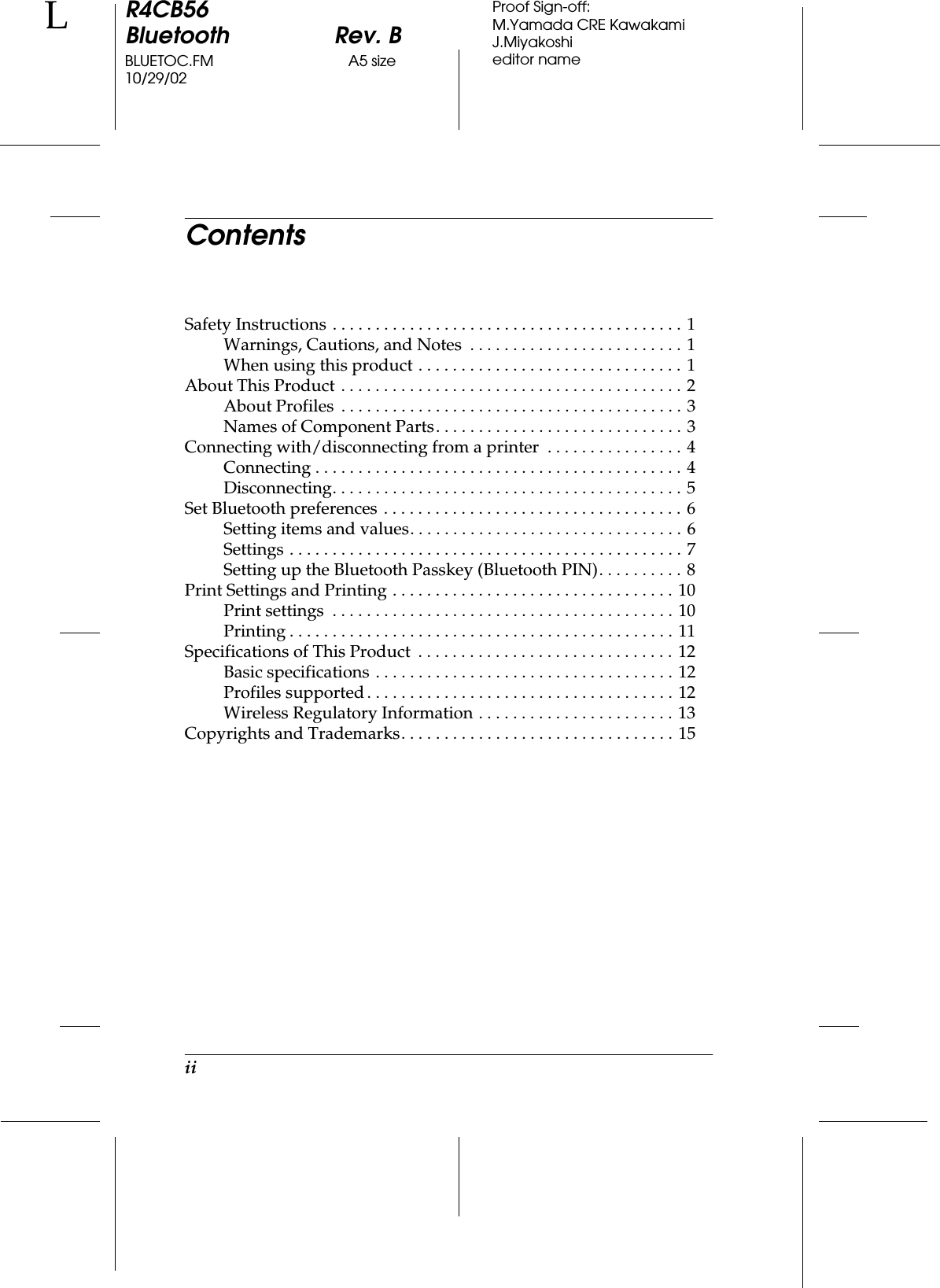 iiR4CB56Bluetooth Rev. BBLUETOC.FM A5 size10/29/02LProof Sign-off:M.Yamada CRE KawakamiJ.Miyakoshieditor nameContentsSafety Instructions . . . . . . . . . . . . . . . . . . . . . . . . . . . . . . . . . . . . . . . . . 1Warnings, Cautions, and Notes  . . . . . . . . . . . . . . . . . . . . . . . . . 1When using this product . . . . . . . . . . . . . . . . . . . . . . . . . . . . . . . 1About This Product . . . . . . . . . . . . . . . . . . . . . . . . . . . . . . . . . . . . . . . . 2About Profiles  . . . . . . . . . . . . . . . . . . . . . . . . . . . . . . . . . . . . . . . . 3Names of Component Parts. . . . . . . . . . . . . . . . . . . . . . . . . . . . . 3Connecting with/disconnecting from a printer  . . . . . . . . . . . . . . . . 4Connecting . . . . . . . . . . . . . . . . . . . . . . . . . . . . . . . . . . . . . . . . . . . 4Disconnecting. . . . . . . . . . . . . . . . . . . . . . . . . . . . . . . . . . . . . . . . . 5Set Bluetooth preferences . . . . . . . . . . . . . . . . . . . . . . . . . . . . . . . . . . . 6Setting items and values. . . . . . . . . . . . . . . . . . . . . . . . . . . . . . . . 6Settings . . . . . . . . . . . . . . . . . . . . . . . . . . . . . . . . . . . . . . . . . . . . . . 7Setting up the Bluetooth Passkey (Bluetooth PIN). . . . . . . . . . 8Print Settings and Printing . . . . . . . . . . . . . . . . . . . . . . . . . . . . . . . . . 10Print settings  . . . . . . . . . . . . . . . . . . . . . . . . . . . . . . . . . . . . . . . . 10Printing . . . . . . . . . . . . . . . . . . . . . . . . . . . . . . . . . . . . . . . . . . . . . 11Specifications of This Product  . . . . . . . . . . . . . . . . . . . . . . . . . . . . . . 12Basic specifications . . . . . . . . . . . . . . . . . . . . . . . . . . . . . . . . . . . 12Profiles supported. . . . . . . . . . . . . . . . . . . . . . . . . . . . . . . . . . . . 12Wireless Regulatory Information . . . . . . . . . . . . . . . . . . . . . . . 13Copyrights and Trademarks. . . . . . . . . . . . . . . . . . . . . . . . . . . . . . . . 15