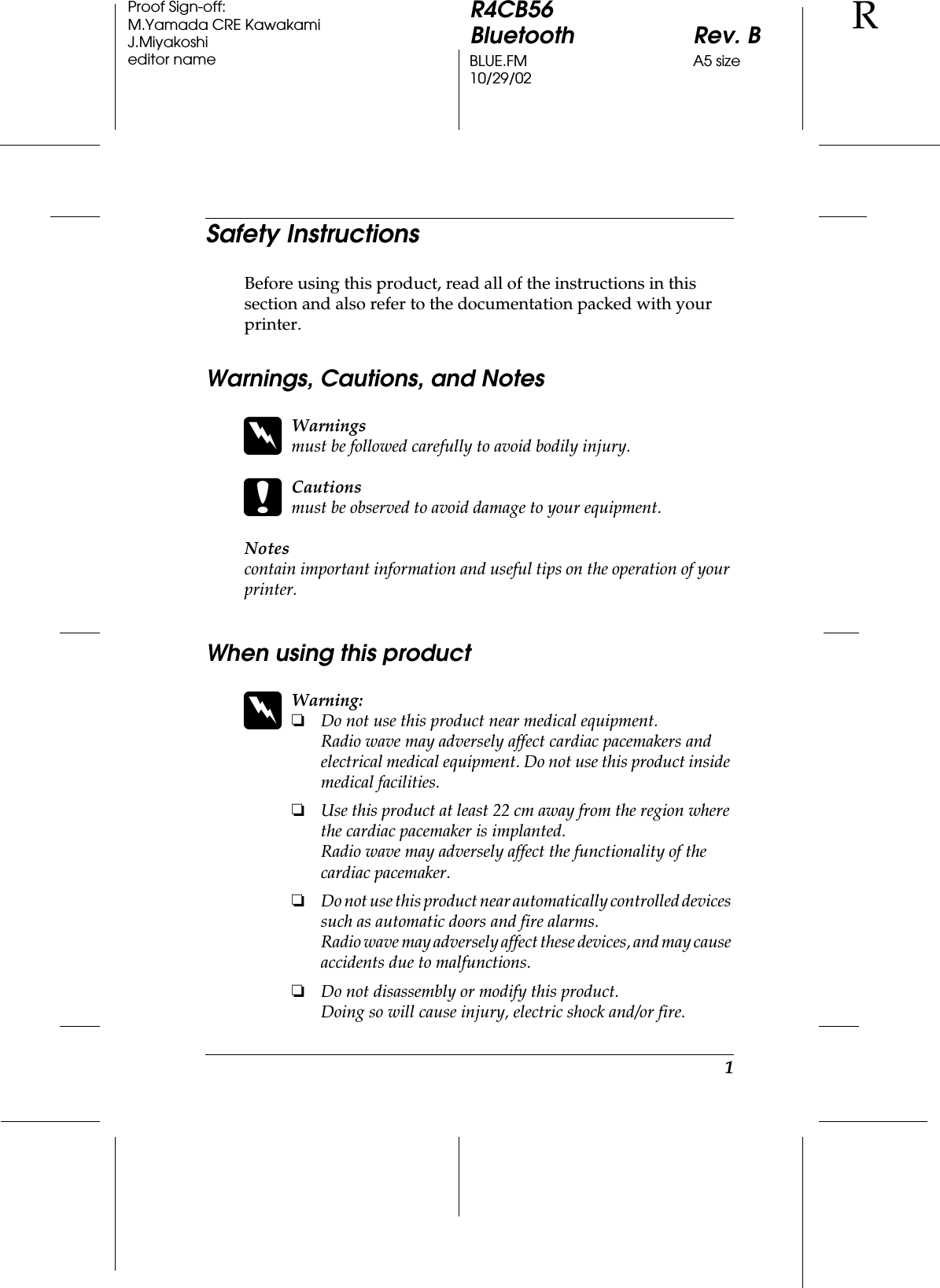 1R4CB56Bluetooth Rev. BBLUE.FM A5 size10/29/02RProof Sign-off:M.Yamada CRE KawakamiJ.Miyakoshieditor nameSafety InstructionsBefore using this product, read all of the instructions in this section and also refer to the documentation packed with your printer.Warnings, Cautions, and NoteswWarningsmust be followed carefully to avoid bodily injury.cCautionsmust be observed to avoid damage to your equipment.Notescontain important information and useful tips on the operation of your printer.When using this productwWarning:❏Do not use this product near medical equipment.Radio wave may adversely affect cardiac pacemakers and electrical medical equipment. Do not use this product inside medical facilities.❏Use this product at least 22 cm away from the region where the cardiac pacemaker is implanted.Radio wave may adversely affect the functionality of the cardiac pacemaker.❏Do not use this product near automatically controlled devices such as automatic doors and fire alarms.Radio wave may adversely affect these devices, and may cause accidents due to malfunctions.❏Do not disassembly or modify this product.Doing so will cause injury, electric shock and/or fire.