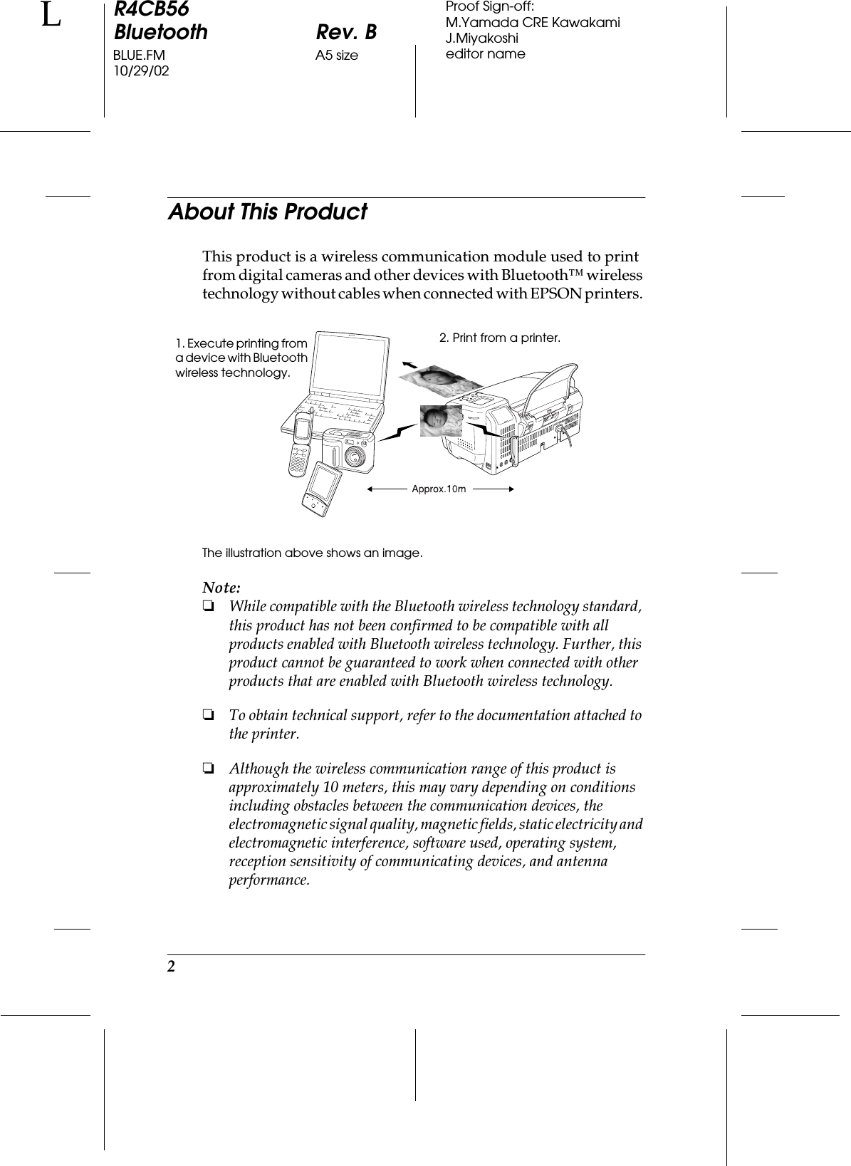 2R4CB56Bluetooth Rev. BBLUE.FM A5 size10/29/02LProof Sign-off:M.Yamada CRE KawakamiJ.Miyakoshieditor nameAbout This ProductThis product is a wireless communication module used to print from digital cameras and other devices with Bluetooth™ wireless technology without cables when connected with EPSON printers. The illustration above shows an image.Note:❏While compatible with the Bluetooth wireless technology standard, this product has not been confirmed to be compatible with all products enabled with Bluetooth wireless technology. Further, this product cannot be guaranteed to work when connected with other products that are enabled with Bluetooth wireless technology.❏To obtain technical support, refer to the documentation attached to the printer.❏Although the wireless communication range of this product is approximately 10 meters, this may vary depending on conditions including obstacles between the communication devices, the electromagnetic signal quality, magnetic fields, static electricity and electromagnetic interference, software used, operating system, reception sensitivity of communicating devices, and antenna performance.1. Execute printing from a device with Bluetooth wireless technology.2. Print from a printer.