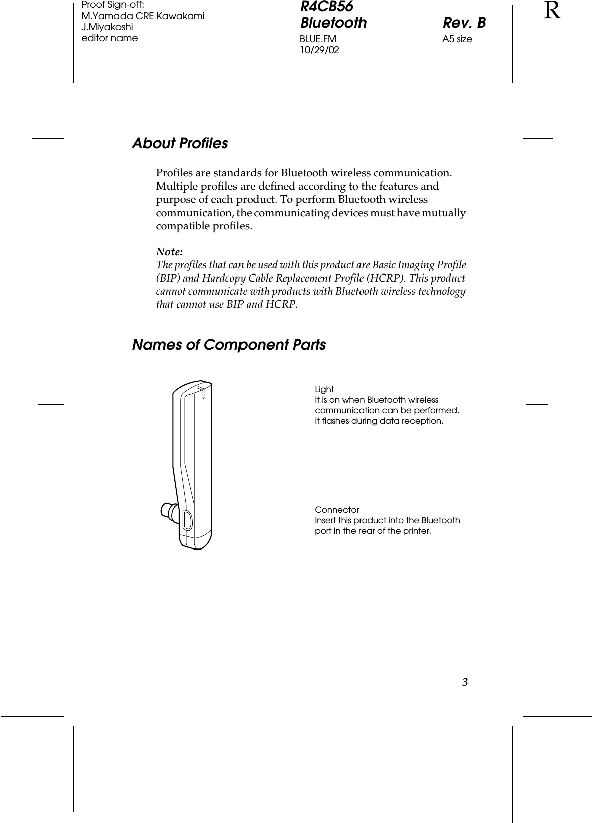 3R4CB56Bluetooth Rev. BBLUE.FM A5 size10/29/02RProof Sign-off:M.Yamada CRE KawakamiJ.Miyakoshieditor nameAbout ProfilesProfiles are standards for Bluetooth wireless communication. Multiple profiles are defined according to the features and purpose of each product. To perform Bluetooth wireless communication, the communicating devices must have mutually compatible profiles.Note:The profiles that can be used with this product are Basic Imaging Profile (BIP) and Hardcopy Cable Replacement Profile (HCRP). This product cannot communicate with products with Bluetooth wireless technology that cannot use BIP and HCRP.Names of Component PartsLightIt is on when Bluetooth wireless communication can be performed.It flashes during data reception.ConnectorInsert this product into the Bluetooth port in the rear of the printer.