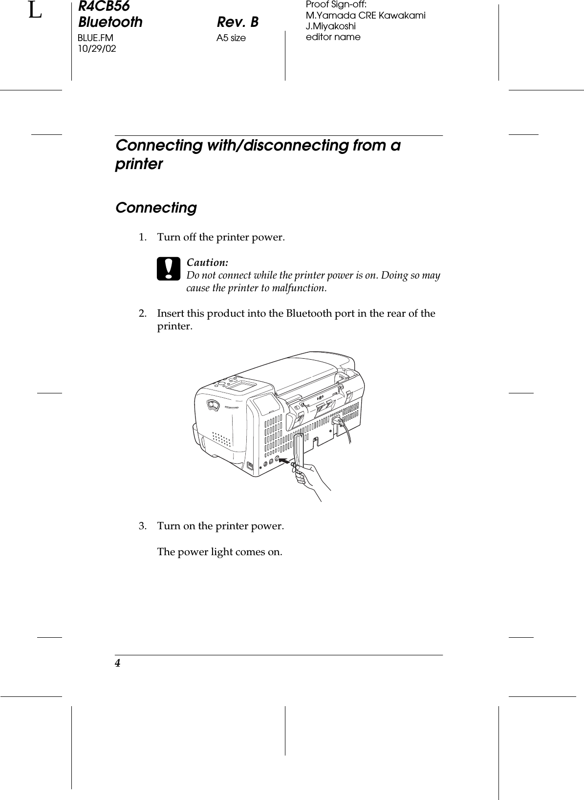 4R4CB56Bluetooth Rev. BBLUE.FM A5 size10/29/02LProof Sign-off:M.Yamada CRE KawakamiJ.Miyakoshieditor nameConnecting with/disconnecting from a printerConnecting1. Turn off the printer power.cCaution:Do not connect while the printer power is on. Doing so may cause the printer to malfunction.2. Insert this product into the Bluetooth port in the rear of the printer.3. Turn on the printer power.The power light comes on.