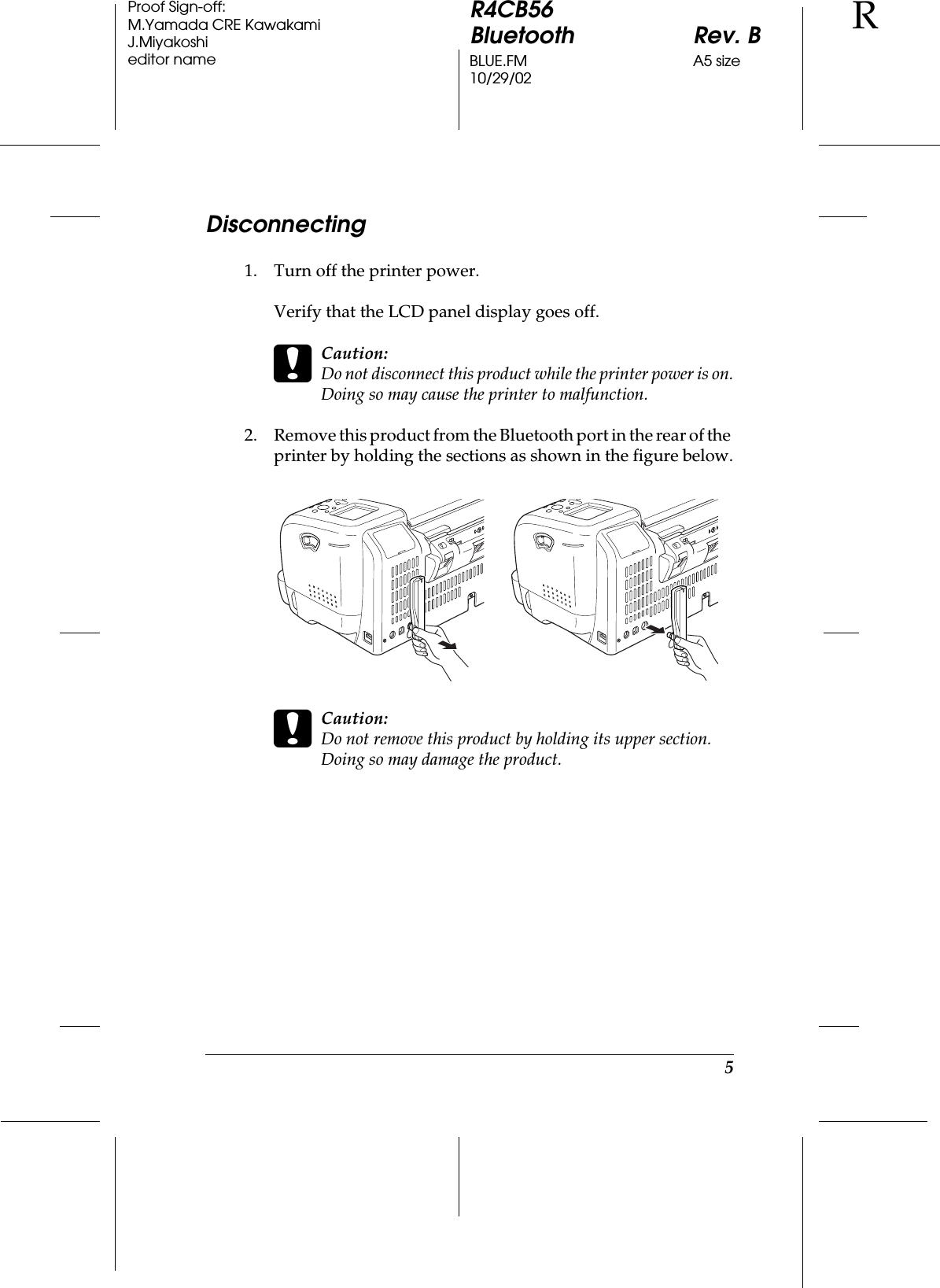 5R4CB56Bluetooth Rev. BBLUE.FM A5 size10/29/02RProof Sign-off:M.Yamada CRE KawakamiJ.Miyakoshieditor nameDisconnecting1. Turn off the printer power.Verify that the LCD panel display goes off.cCaution:Do not disconnect this product while the printer power is on.Doing so may cause the printer to malfunction.2. Remove this product from the Bluetooth port in the rear of the printer by holding the sections as shown in the figure below.cCaution:Do not remove this product by holding its upper section. Doing so may damage the product.
