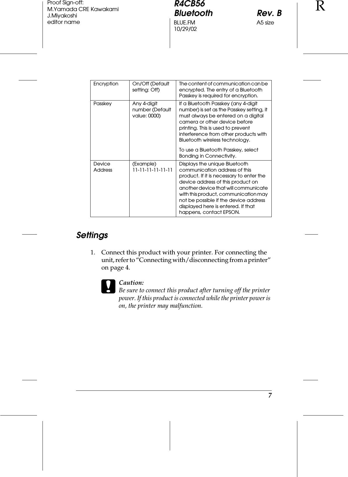 7R4CB56Bluetooth Rev. BBLUE.FM A5 size10/29/02RProof Sign-off:M.Yamada CRE KawakamiJ.Miyakoshieditor nameSettings1. Connect this product with your printer. For connecting the unit, refer to “Connecting with/disconnecting from a printer” on page 4.cCaution:Be sure to connect this product after turning off the printer power. If this product is connected while the printer power is on, the printer may malfunction.Encryption On/Off (Default setting: Off)The content of communication can be encrypted. The entry of a Bluetooth Passkey is required for encryption.Passkey Any 4-digit number (Default value: 0000)If a Bluetooth Passkey (any 4-digit number) is set as the Passkey setting, it must always be entered on a digital camera or other device before printing. This is used to prevent interference from other products with Bluetooth wireless technology.To use a Bluetooth Passkey, select Bonding in Connectivity.Device Address(Example) 11-11-11-11-11-11Displays the unique Bluetooth communication address of this product. If it is necessary to enter the device address of this product on another device that will communicate with this product, communication may not be possible if the device address displayed here is entered. If that happens, contact EPSON.