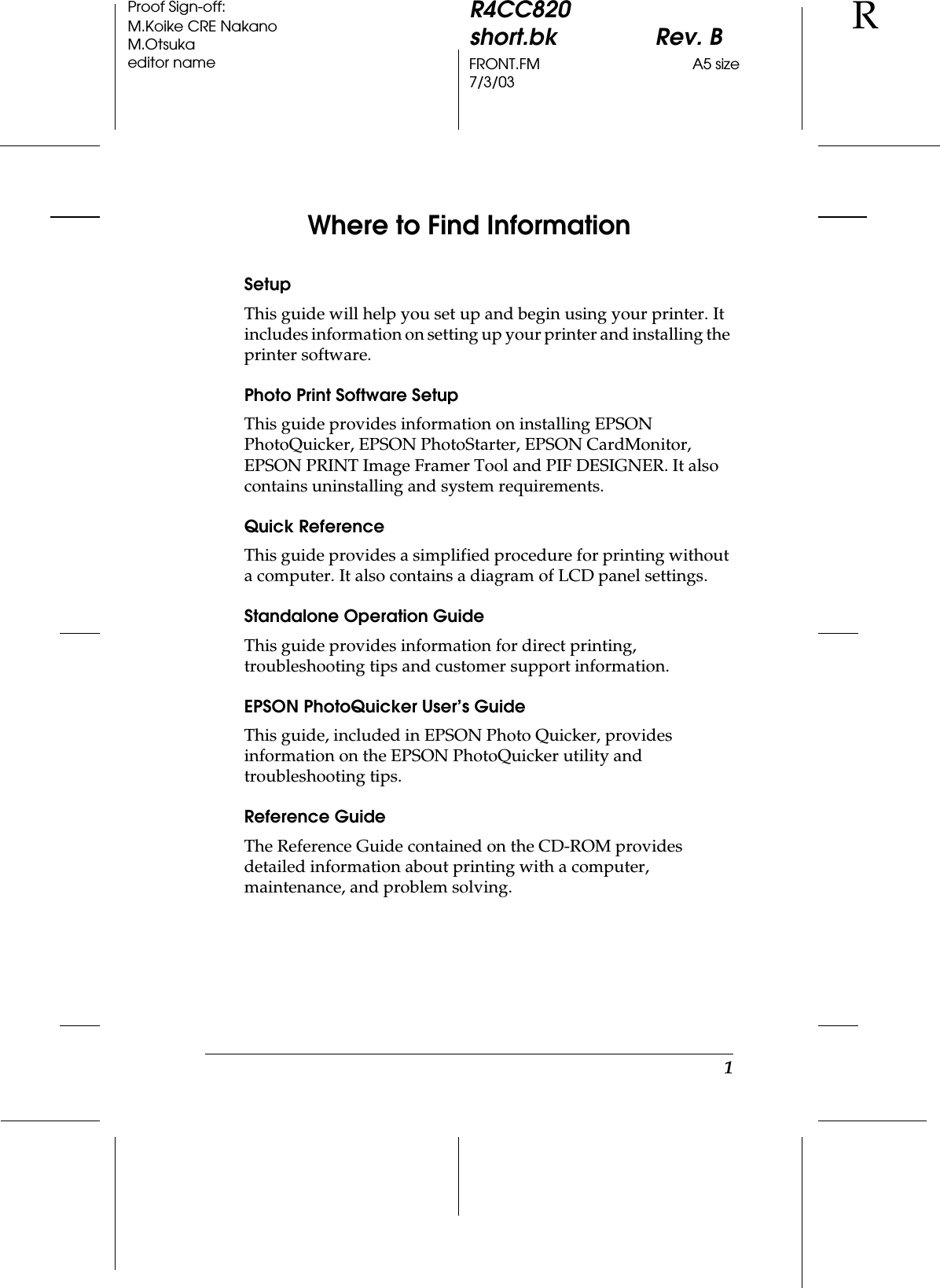 1R4CC820short.bk Rev. BFRONT.FM A5 size7/3/03RProof Sign-off:M.Koike CRE NakanoM.Otsukaeditor nameWhere to Find InformationSetupThis guide will help you set up and begin using your printer. It includes information on setting up your printer and installing the printer software.Photo Print Software SetupThis guide provides information on installing EPSON PhotoQuicker, EPSON PhotoStarter, EPSON CardMonitor, EPSON PRINT Image Framer Tool and PIF DESIGNER. It also contains uninstalling and system requirements.Quick ReferenceThis guide provides a simplified procedure for printing without a computer. It also contains a diagram of LCD panel settings.Standalone Operation GuideThis guide provides information for direct printing, troubleshooting tips and customer support information.EPSON PhotoQuicker User’s GuideThis guide, included in EPSON Photo Quicker, provides information on the EPSON PhotoQuicker utility and troubleshooting tips.Reference GuideThe Reference Guide contained on the CD-ROM provides detailed information about printing with a computer, maintenance, and problem solving.
