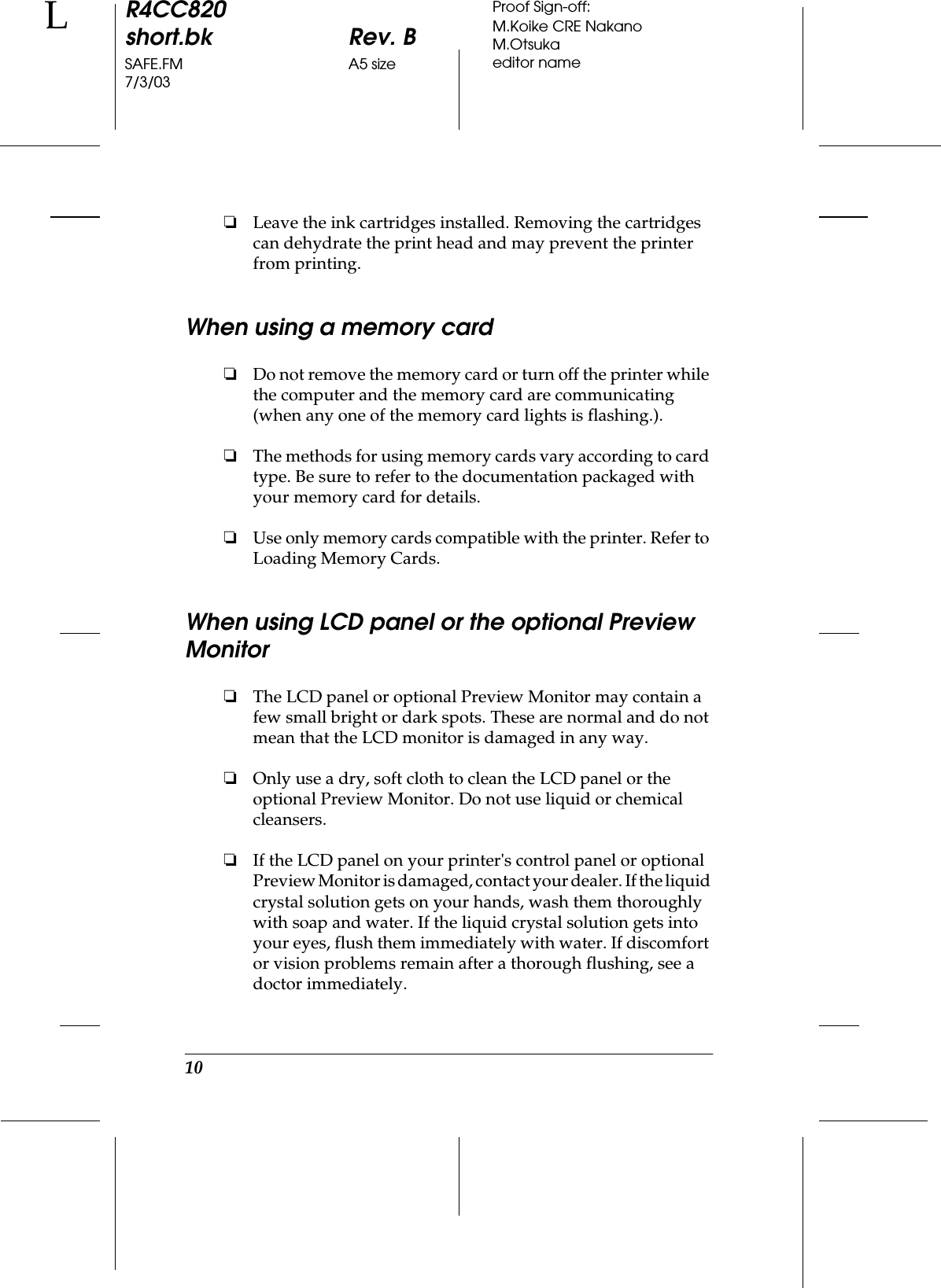 10R4CC820short.bk Rev. BSAFE.FM A5 size7/3/03LProof Sign-off:M.Koike CRE NakanoM.Otsukaeditor name❏Leave the ink cartridges installed. Removing the cartridges can dehydrate the print head and may prevent the printer from printing.When using a memory card❏Do not remove the memory card or turn off the printer while the computer and the memory card are communicating (when any one of the memory card lights is flashing.). ❏The methods for using memory cards vary according to card type. Be sure to refer to the documentation packaged with your memory card for details. ❏Use only memory cards compatible with the printer. Refer to Loading Memory Cards.When using LCD panel or the optional Preview Monitor❏The LCD panel or optional Preview Monitor may contain a few small bright or dark spots. These are normal and do not mean that the LCD monitor is damaged in any way. ❏Only use a dry, soft cloth to clean the LCD panel or the optional Preview Monitor. Do not use liquid or chemical cleansers. ❏If the LCD panel on your printer&apos;s control panel or optional Preview Monitor is damaged, contact your dealer. If the liquid crystal solution gets on your hands, wash them thoroughly with soap and water. If the liquid crystal solution gets into your eyes, flush them immediately with water. If discomfort or vision problems remain after a thorough flushing, see a doctor immediately. 