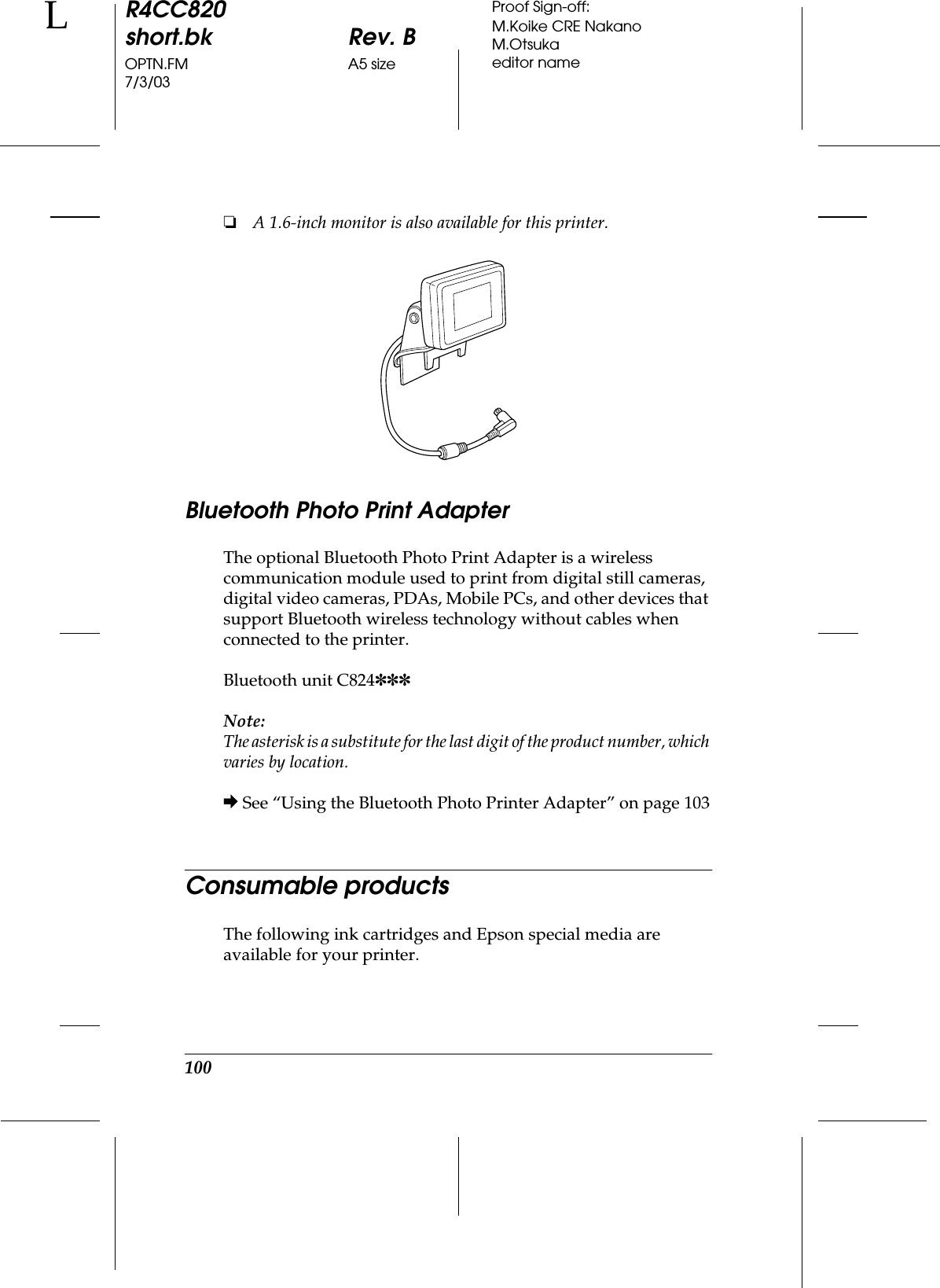 100R4CC820short.bk Rev. BOPTN.FM A5 size7/3/03LProof Sign-off:M.Koike CRE NakanoM.Otsukaeditor name❏A 1.6-inch monitor is also available for this printer.Bluetooth Photo Print AdapterThe optional Bluetooth Photo Print Adapter is a wireless communication module used to print from digital still cameras, digital video cameras, PDAs, Mobile PCs, and other devices that support Bluetooth wireless technology without cables when connected to the printer.Bluetooth unit C824✽✽✽Note:The asterisk is a substitute for the last digit of the product number, which varies by location.&amp; See “Using the Bluetooth Photo Printer Adapter” on page 103Consumable productsThe following ink cartridges and Epson special media are available for your printer.