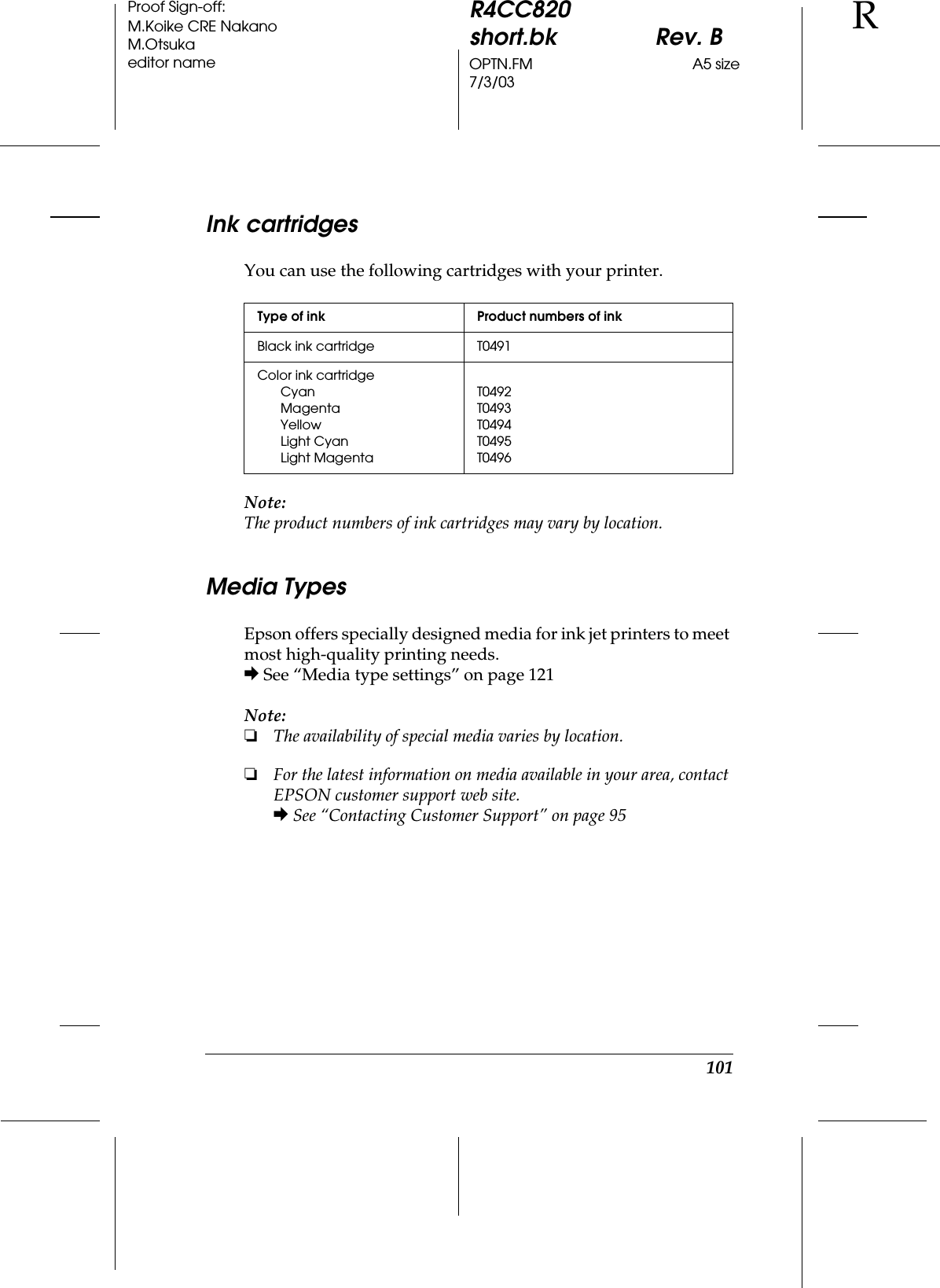 101R4CC820short.bk Rev. BOPTN.FM A5 size7/3/03RProof Sign-off:M.Koike CRE NakanoM.Otsukaeditor nameInk cartridgesYou can use the following cartridges with your printer.Note:The product numbers of ink cartridges may vary by location.Media TypesEpson offers specially designed media for ink jet printers to meet most high-quality printing needs.&amp; See “Media type settings” on page 121Note:❏The availability of special media varies by location.❏For the latest information on media available in your area, contact EPSON customer support web site.&amp; See “Contacting Customer Support” on page 95Type of ink Product numbers of inkBlack ink cartridge T0491Color ink cartridgeCyanMagentaYellowLight CyanLight MagentaT0492T0493T0494T0495T0496