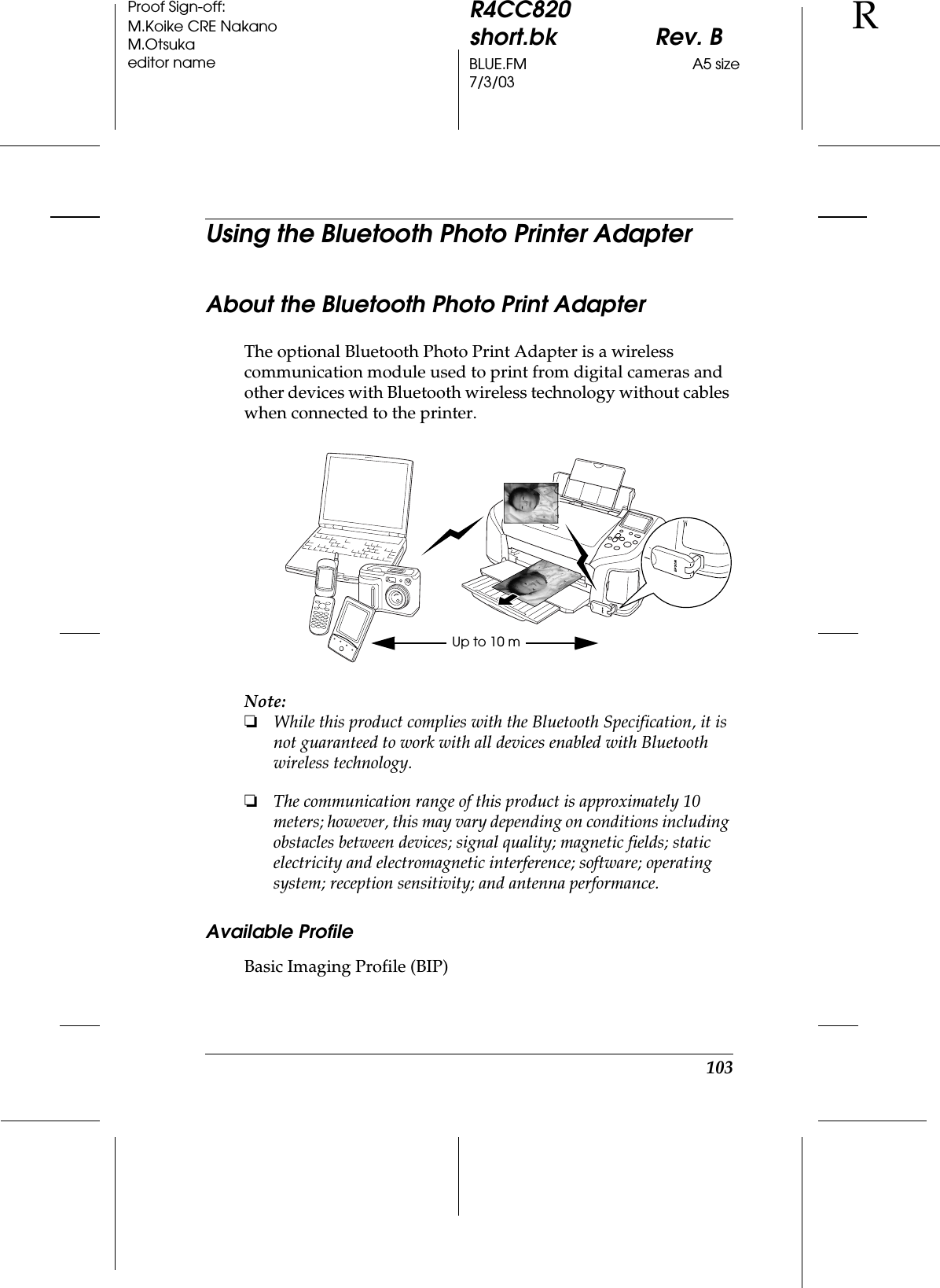 103R4CC820short.bk Rev. BBLUE.FM A5 size7/3/03RProof Sign-off:M.Koike CRE NakanoM.Otsukaeditor nameUsing the Bluetooth Photo Printer AdapterAbout the Bluetooth Photo Print AdapterThe optional Bluetooth Photo Print Adapter is a wireless communication module used to print from digital cameras and other devices with Bluetooth wireless technology without cables when connected to the printer.Note:❏While this product complies with the Bluetooth Specification, it is not guaranteed to work with all devices enabled with Bluetooth wireless technology.❏The communication range of this product is approximately 10 meters; however, this may vary depending on conditions including obstacles between devices; signal quality; magnetic fields; static electricity and electromagnetic interference; software; operating system; reception sensitivity; and antenna performance.Available ProfileBasic Imaging Profile (BIP)Up to 10 m