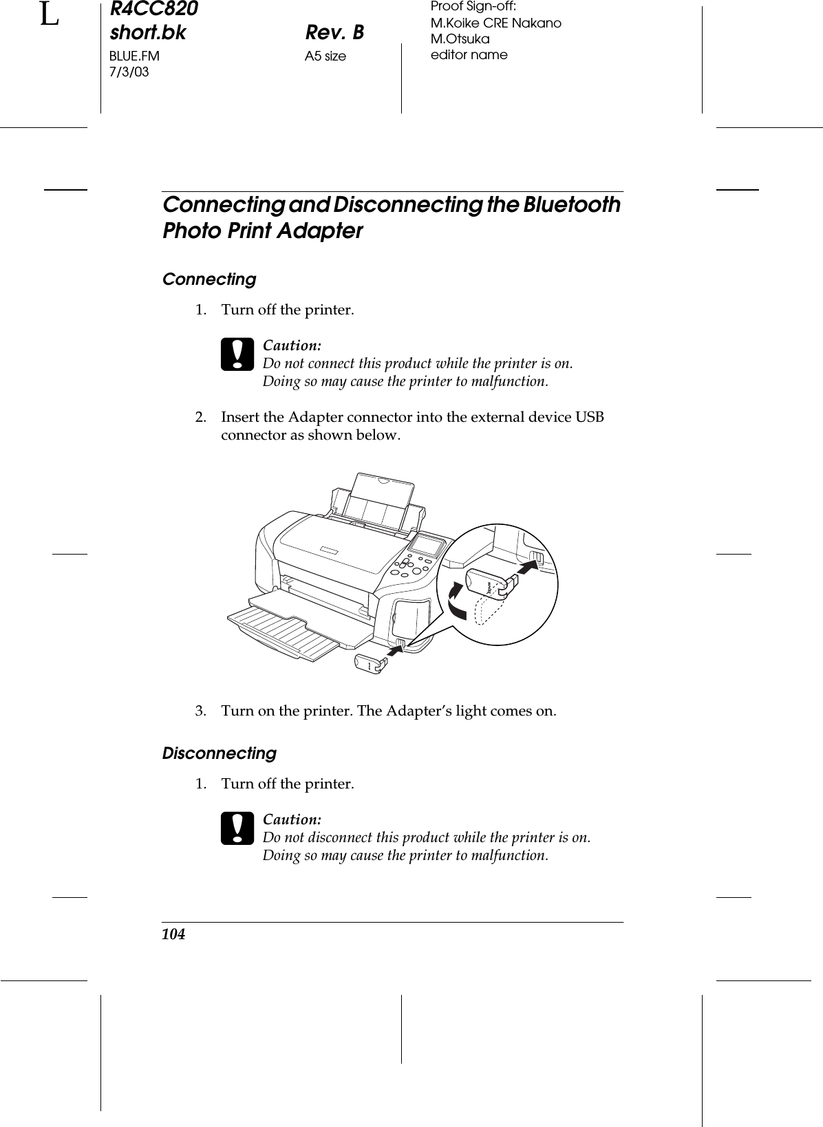 104R4CC820short.bk Rev. BBLUE.FM A5 size7/3/03LProof Sign-off:M.Koike CRE NakanoM.Otsukaeditor nameConnecting and Disconnecting the Bluetooth Photo Print AdapterConnecting1. Turn off the printer.cCaution:Do not connect this product while the printer is on. Doing so may cause the printer to malfunction.2. Insert the Adapter connector into the external device USB connector as shown below.3. Turn on the printer. The Adapter’s light comes on.Disconnecting1. Turn off the printer.cCaution:Do not disconnect this product while the printer is on.Doing so may cause the printer to malfunction.