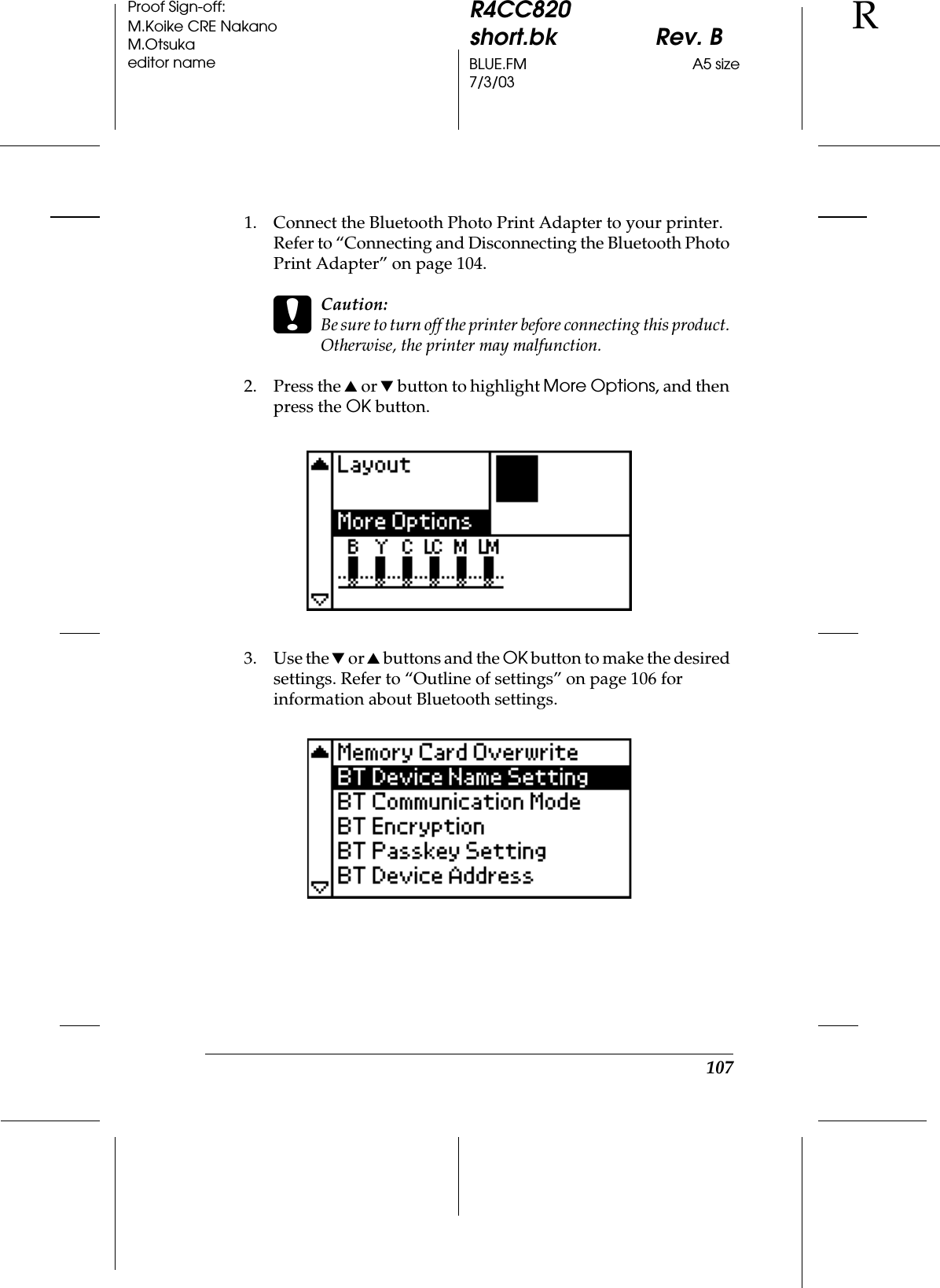 107R4CC820short.bk Rev. BBLUE.FM A5 size7/3/03RProof Sign-off:M.Koike CRE NakanoM.Otsukaeditor name1. Connect the Bluetooth Photo Print Adapter to your printer. Refer to “Connecting and Disconnecting the Bluetooth Photo Print Adapter” on page 104.cCaution:Be sure to turn off the printer before connecting this product. Otherwise, the printer may malfunction.2. Press the u or d button to highlight More Options, and then press the OK button.3. Use the d or u buttons and the OK button to make the desired settings. Refer to “Outline of settings” on page 106 for information about Bluetooth settings.