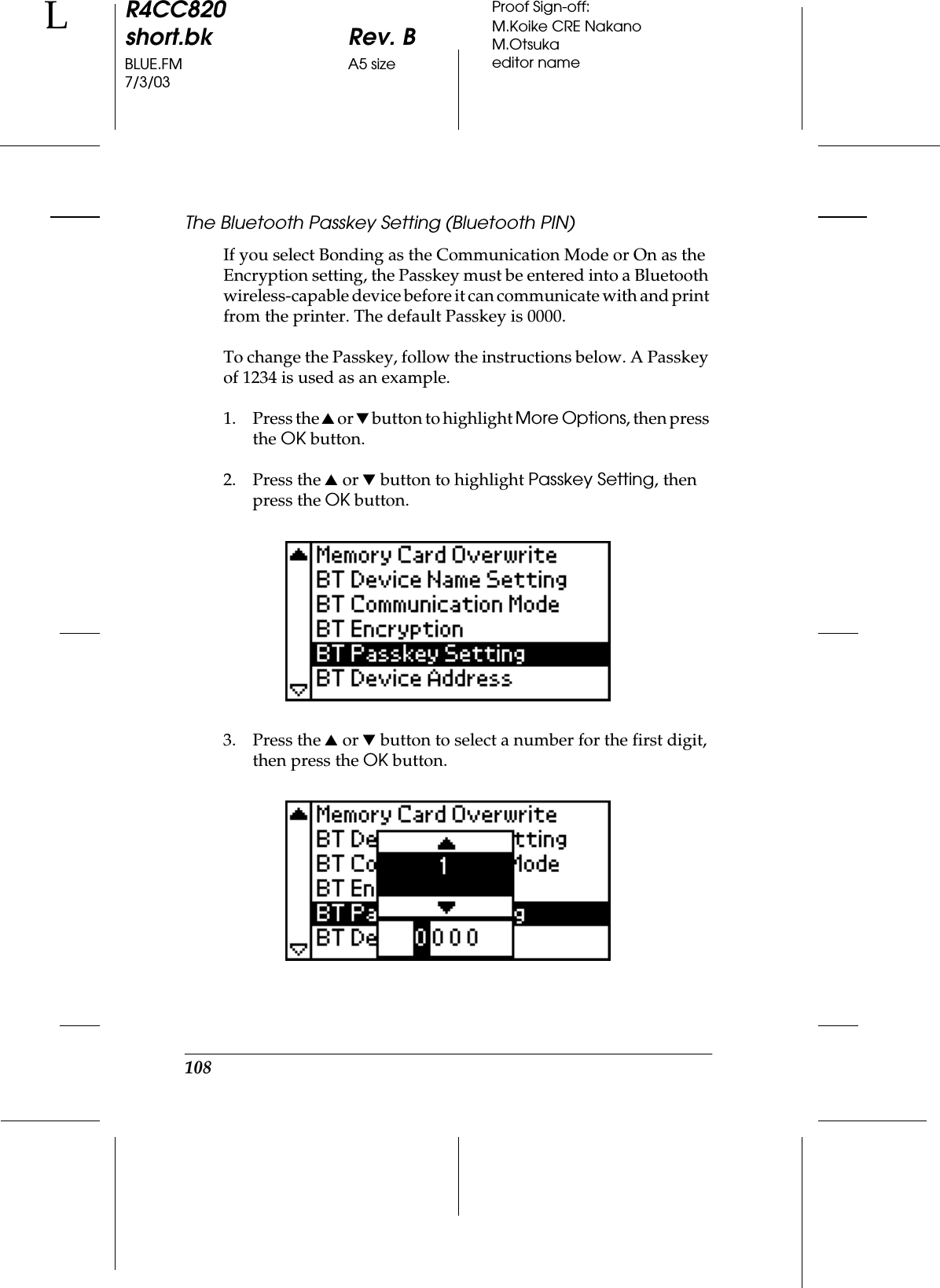 108R4CC820short.bk Rev. BBLUE.FM A5 size7/3/03LProof Sign-off:M.Koike CRE NakanoM.Otsukaeditor nameThe Bluetooth Passkey Setting (Bluetooth PIN)If you select Bonding as the Communication Mode or On as the Encryption setting, the Passkey must be entered into a Bluetooth wireless-capable device before it can communicate with and print from the printer. The default Passkey is 0000.To change the Passkey, follow the instructions below. A Passkey of 1234 is used as an example.1. Press the u or d button to highlight More Options, then press the OK button.2. Press the u or d button to highlight Passkey Setting, then press the OK button.3. Press the u or d button to select a number for the first digit, then press the OK button.