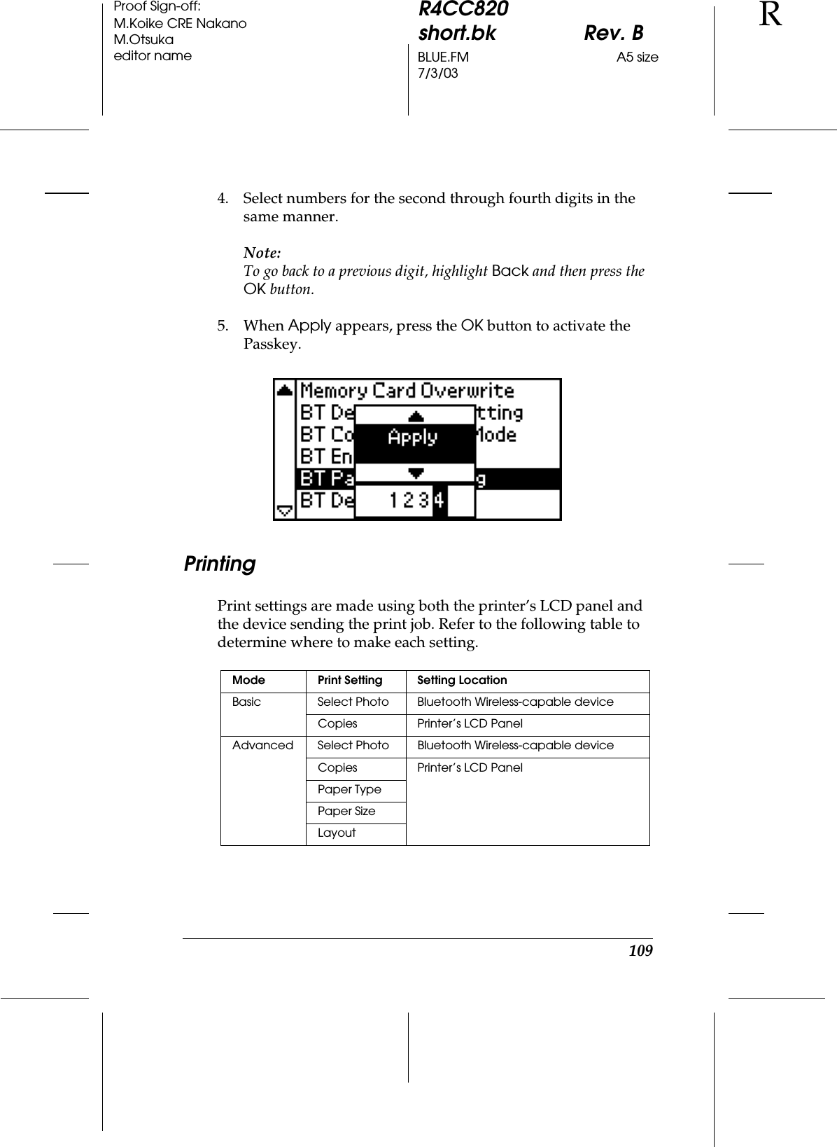 109R4CC820short.bk Rev. BBLUE.FM A5 size7/3/03RProof Sign-off:M.Koike CRE NakanoM.Otsukaeditor name4. Select numbers for the second through fourth digits in the same manner.Note:To go back to a previous digit, highlight Back and then press the OK button.5. When Apply appears, press the OK button to activate the Passkey.PrintingPrint settings are made using both the printer’s LCD panel and the device sending the print job. Refer to the following table to determine where to make each setting.Mode Print Setting Setting LocationBasic Select Photo Bluetooth Wireless-capable deviceCopies Printer’s LCD PanelAdvanced Select Photo Bluetooth Wireless-capable deviceCopies Printer’s LCD PanelPaper TypePaper SizeLayout