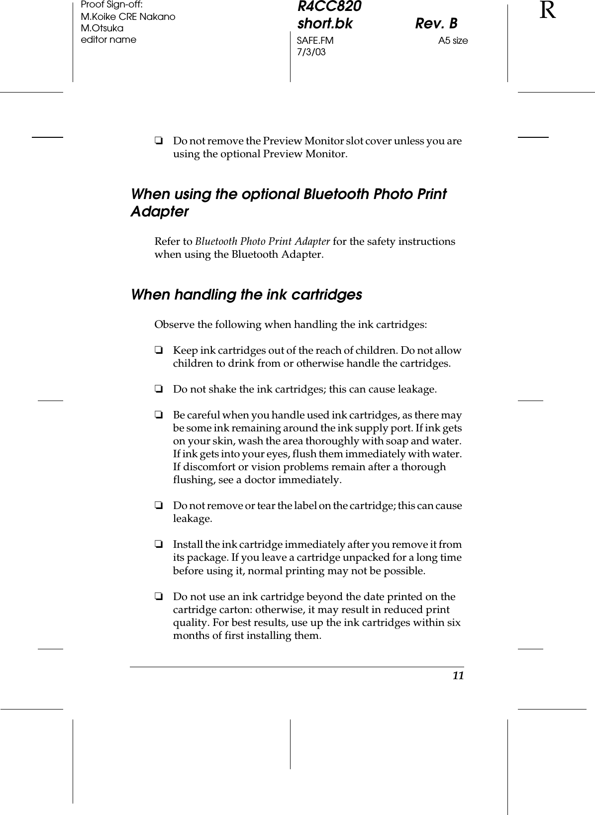 11R4CC820short.bk Rev. BSAFE.FM A5 size7/3/03RProof Sign-off:M.Koike CRE NakanoM.Otsukaeditor name❏Do not remove the Preview Monitor slot cover unless you are using the optional Preview Monitor. When using the optional Bluetooth Photo Print AdapterRefer to Bluetooth Photo Print Adapter for the safety instructions when using the Bluetooth Adapter. When handling the ink cartridgesObserve the following when handling the ink cartridges:❏Keep ink cartridges out of the reach of children. Do not allow children to drink from or otherwise handle the cartridges.❏Do not shake the ink cartridges; this can cause leakage.❏Be careful when you handle used ink cartridges, as there may be some ink remaining around the ink supply port. If ink gets on your skin, wash the area thoroughly with soap and water. If ink gets into your eyes, flush them immediately with water. If discomfort or vision problems remain after a thorough flushing, see a doctor immediately.❏Do not remove or tear the label on the cartridge; this can cause leakage.❏Install the ink cartridge immediately after you remove it from its package. If you leave a cartridge unpacked for a long time before using it, normal printing may not be possible. ❏Do not use an ink cartridge beyond the date printed on the cartridge carton: otherwise, it may result in reduced print quality. For best results, use up the ink cartridges within six months of first installing them.