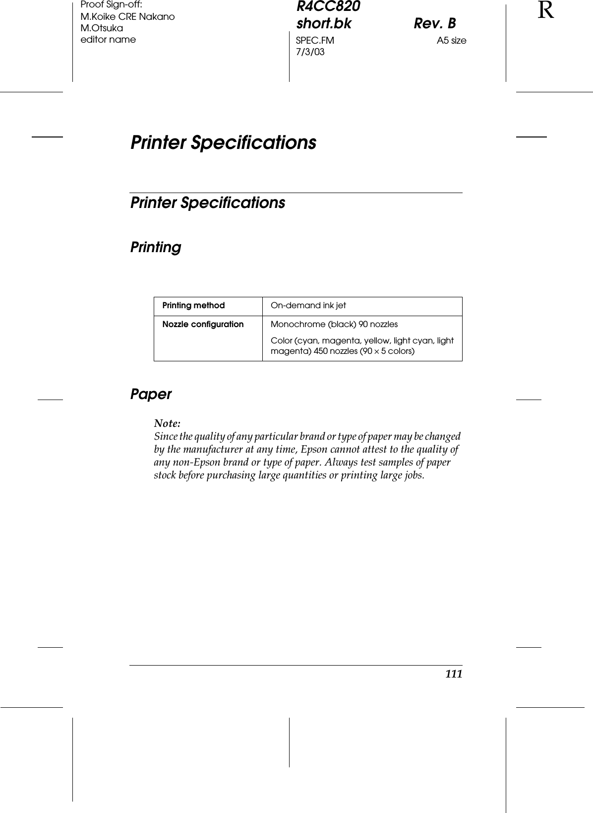 111R4CC820short.bk Rev. BSPEC.FM A5 size7/3/03RProof Sign-off:M.Koike CRE NakanoM.Otsukaeditor namePrinter SpecificationsPrinter SpecificationsPrintingPaperNote:Since the quality of any particular brand or type of paper may be changed by the manufacturer at any time, Epson cannot attest to the quality of any non-Epson brand or type of paper. Always test samples of paper stock before purchasing large quantities or printing large jobs.Printing method On-demand ink jetNozzle configuration Monochrome (black) 90 nozzlesColor (cyan, magenta, yellow, light cyan, light magenta) 450 nozzles (90 ×5 colors)