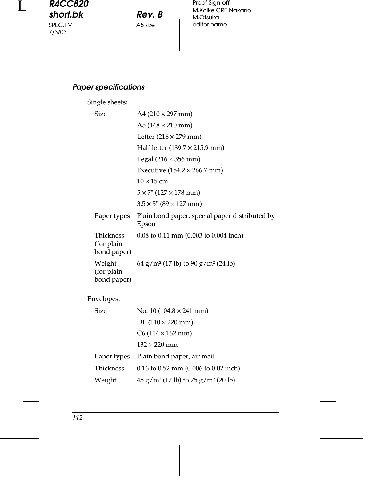 112R4CC820short.bk Rev. BSPEC.FM A5 size7/3/03LProof Sign-off:M.Koike CRE NakanoM.Otsukaeditor namePaper specificationsSingle sheets:Envelopes:Size A4 (210 ×297 mm)A5 (148 ×210 mm)Letter (216 ×279 mm)Half letter (139.7 ×215.9 mm)Legal (216 ×356 mm)Executive (184.2 ×266.7 mm)10 ×15 cm5×7&quot; (127 ×178 mm)3.5 ×5&quot; (89 ×127 mm)Paper types Plain bond paper, special paper distributed by EpsonThickness(for plain bond paper)0.08 to 0.11 mm (0.003 to 0.004 inch)Weight(for plain bond paper)64 g/m² (17 lb) to 90 g/m² (24 lb)Size No. 10 (104.8 ×241 mm) DL (110 ×220 mm) C6 (114 ×162 mm)132 ×220 mmPaper types Plain bond paper, air mailThickness 0.16 to 0.52 mm (0.006 to 0.02 inch)Weight 45 g/m² (12 lb) to 75 g/m² (20 lb)