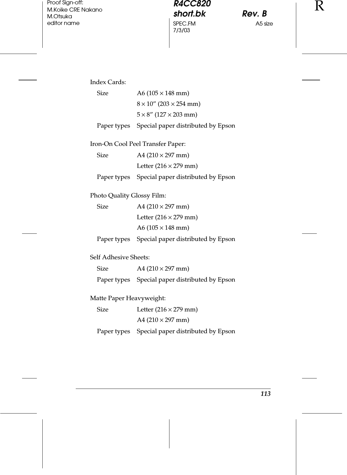 113R4CC820short.bk Rev. BSPEC.FM A5 size7/3/03RProof Sign-off:M.Koike CRE NakanoM.Otsukaeditor nameIndex Cards:Iron-On Cool Peel Transfer Paper:Photo Quality Glossy Film:Self Adhesive Sheets:Matte Paper Heavyweight:Size A6 (105 ×148 mm)8×10” (203 ×254 mm)5×8” (127 × 203 mm)Paper types Special paper distributed by EpsonSize A4 (210 ×297 mm)Letter (216 ×279 mm)Paper types Special paper distributed by EpsonSize A4 (210 ×297 mm)Letter (216 ×279 mm)A6 (105 ×148 mm) Paper types Special paper distributed by EpsonSize A4 (210 ×297 mm)Paper types Special paper distributed by EpsonSize Letter (216 ×279 mm)A4 (210 ×297 mm)Paper types Special paper distributed by Epson