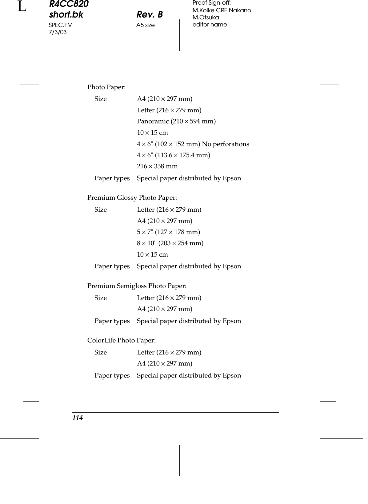 114R4CC820short.bk Rev. BSPEC.FM A5 size7/3/03LProof Sign-off:M.Koike CRE NakanoM.Otsukaeditor namePhoto Paper:Premium Glossy Photo Paper:Premium Semigloss Photo Paper:ColorLife Photo Paper:Size A4 (210 ×297 mm)Letter (216 ×279 mm)Panoramic (210 ×594 mm)10 ×15 cm4×6&quot; (102 ×152 mm) No perforations4×6&quot; (113.6 ×175.4 mm)216 ×338 mmPaper types Special paper distributed by EpsonSize Letter (216 ×279 mm)A4 (210 ×297 mm)5×7&quot; (127 ×178 mm)8×10&quot; (203 ×254 mm)10 ×15 cmPaper types Special paper distributed by EpsonSize Letter (216 ×279 mm)A4 (210 ×297 mm)Paper types Special paper distributed by EpsonSize Letter (216 ×279 mm)A4 (210 ×297 mm)Paper types Special paper distributed by Epson