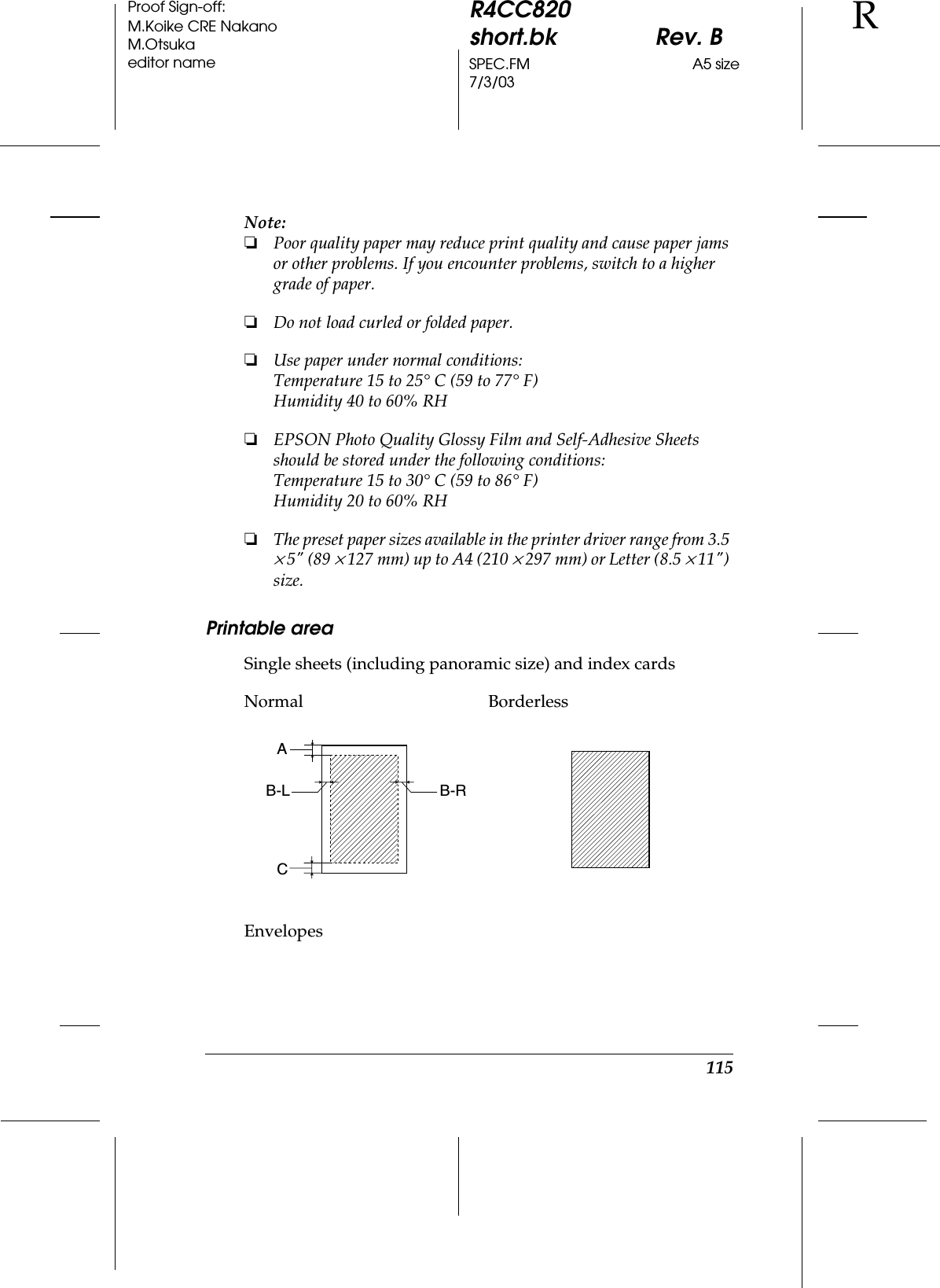 115R4CC820short.bk Rev. BSPEC.FM A5 size7/3/03RProof Sign-off:M.Koike CRE NakanoM.Otsukaeditor nameNote:❏Poor quality paper may reduce print quality and cause paper jams or other problems. If you encounter problems, switch to a higher grade of paper.❏Do not load curled or folded paper.❏Use paper under normal conditions:Temperature 15 to 25° C (59 to 77° F)Humidity 40 to 60% RH❏EPSON Photo Quality Glossy Film and Self-Adhesive Sheets should be stored under the following conditions:Temperature 15 to 30° C (59 to 86° F)Humidity 20 to 60% RH❏The preset paper sizes available in the printer driver range from 3.5 × 5&quot; (89 × 127 mm) up to A4 (210 × 297 mm) or Letter (8.5 × 11&quot;) size.Printable areaSingle sheets (including panoramic size) and index cardsEnvelopesNormal BorderlessACB-L B-R