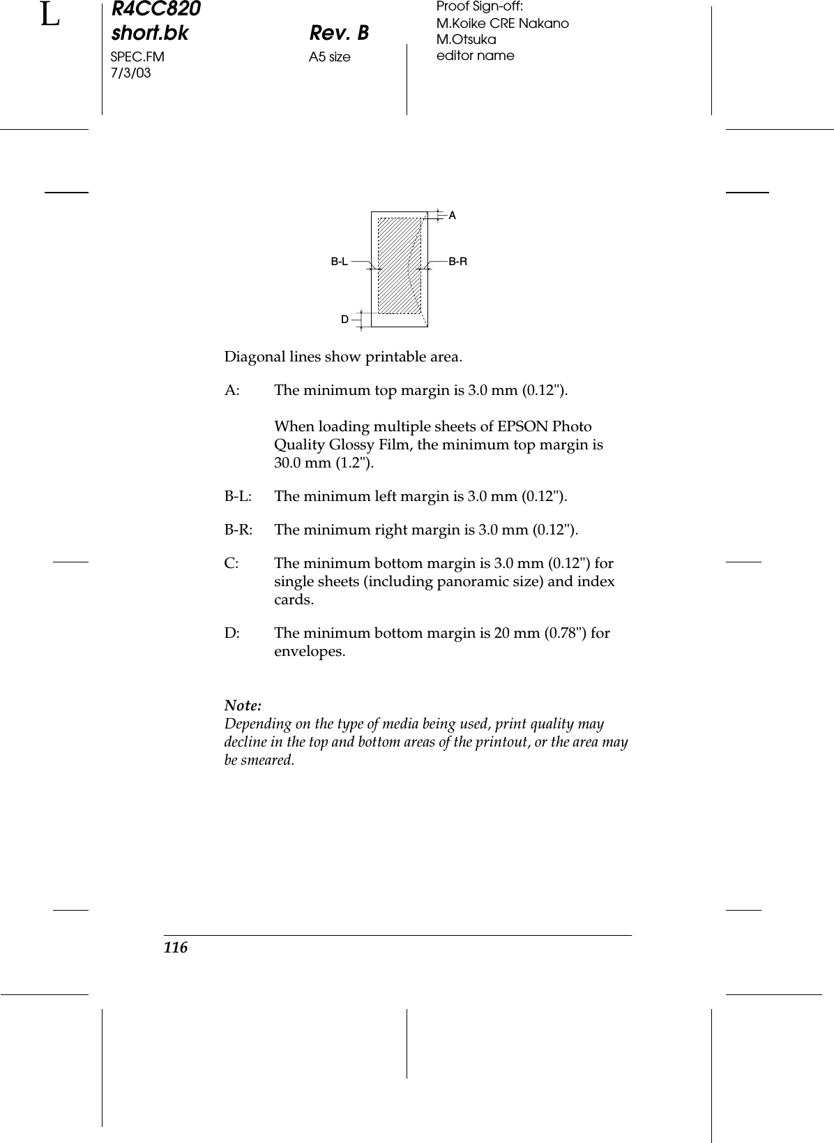 116R4CC820short.bk Rev. BSPEC.FM A5 size7/3/03LProof Sign-off:M.Koike CRE NakanoM.Otsukaeditor nameNote:Depending on the type of media being used, print quality may decline in the top and bottom areas of the printout, or the area may be smeared.Diagonal lines show printable area.A: The minimum top margin is 3.0 mm (0.12&quot;).When loading multiple sheets of EPSON Photo Quality Glossy Film, the minimum top margin is 30.0 mm (1.2&quot;).B-L: The minimum left margin is 3.0 mm (0.12&quot;).B-R: The minimum right margin is 3.0 mm (0.12&quot;).C: The minimum bottom margin is 3.0 mm (0.12&quot;) for single sheets (including panoramic size) and index cards.D: The minimum bottom margin is 20 mm (0.78&quot;) for envelopes.AB-RB-LD