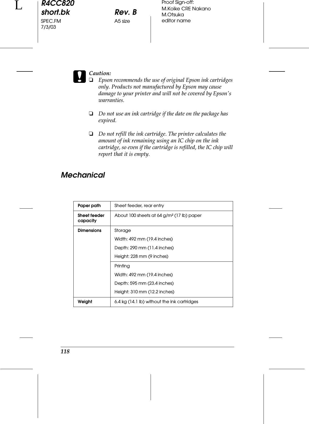 118R4CC820short.bk Rev. BSPEC.FM A5 size7/3/03LProof Sign-off:M.Koike CRE NakanoM.Otsukaeditor namecCaution:❏Epson recommends the use of original Epson ink cartridges only. Products not manufactured by Epson may cause damage to your printer and will not be covered by Epson&apos;s warranties.❏Do not use an ink cartridge if the date on the package has expired.❏Do not refill the ink cartridge. The printer calculates the amount of ink remaining using an IC chip on the ink cartridge, so even if the cartridge is refilled, the IC chip will report that it is empty.MechanicalPaper path Sheet feeder, rear entrySheet feeder capacityAbout 100 sheets at 64 g/m² (17 lb) paperDimensions StorageWidth: 492 mm (19.4 inches) Depth: 290 mm (11.4 inches) Height: 228 mm (9 inches)PrintingWidth: 492 mm (19.4 inches) Depth: 595 mm (23.4 inches)Height: 310 mm (12.2 inches)Weight 6.4 kg (14.1 lb) without the ink cartridges