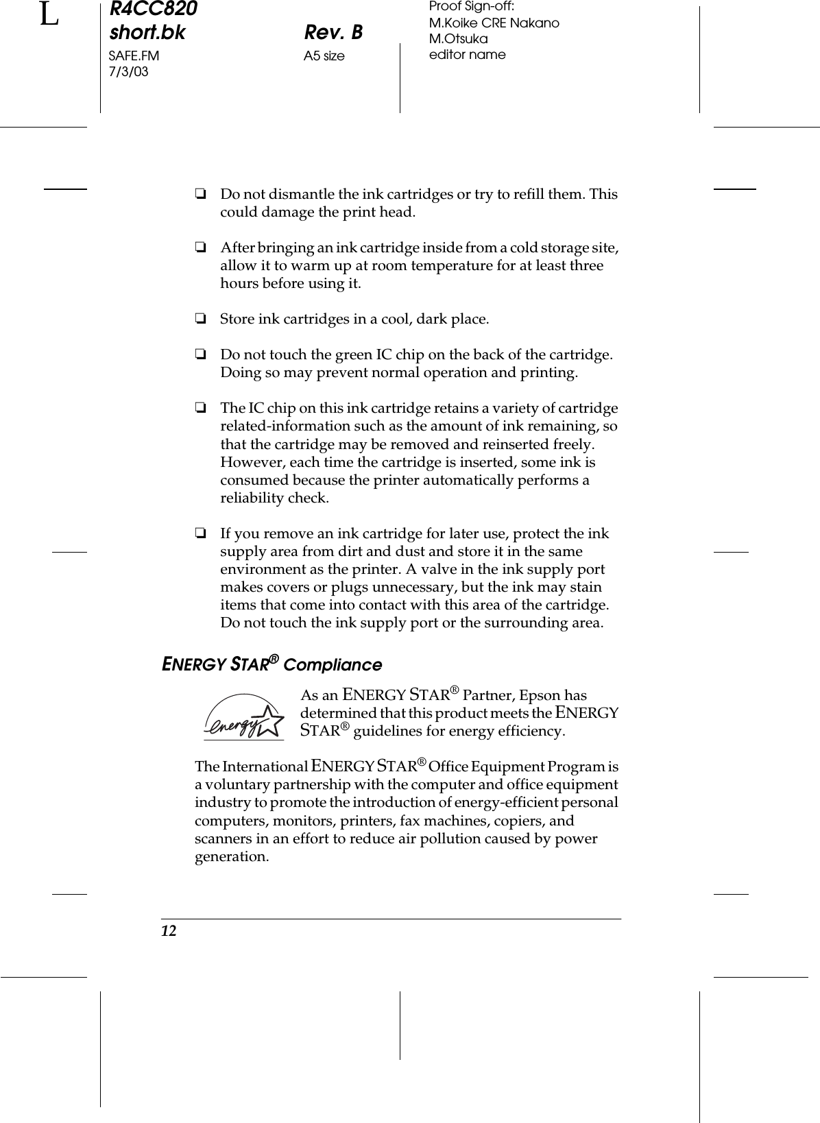 12R4CC820short.bk Rev. BSAFE.FM A5 size7/3/03LProof Sign-off:M.Koike CRE NakanoM.Otsukaeditor name❏Do not dismantle the ink cartridges or try to refill them. This could damage the print head.❏After bringing an ink cartridge inside from a cold storage site, allow it to warm up at room temperature for at least three hours before using it.❏Store ink cartridges in a cool, dark place.❏Do not touch the green IC chip on the back of the cartridge. Doing so may prevent normal operation and printing.❏The IC chip on this ink cartridge retains a variety of cartridge related-information such as the amount of ink remaining, so that the cartridge may be removed and reinserted freely. However, each time the cartridge is inserted, some ink is consumed because the printer automatically performs a reliability check.❏If you remove an ink cartridge for later use, protect the ink supply area from dirt and dust and store it in the same environment as the printer. A valve in the ink supply port makes covers or plugs unnecessary, but the ink may stain items that come into contact with this area of the cartridge. Do not touch the ink supply port or the surrounding area.ENERGY STAR® ComplianceAs an ENERGY STAR® Partner, Epson has determined that this product meets the ENERGY STAR® guidelines for energy efficiency.The International ENERGY STAR® Office Equipment Program is a voluntary partnership with the computer and office equipment industry to promote the introduction of energy-efficient personal computers, monitors, printers, fax machines, copiers, and scanners in an effort to reduce air pollution caused by power generation.