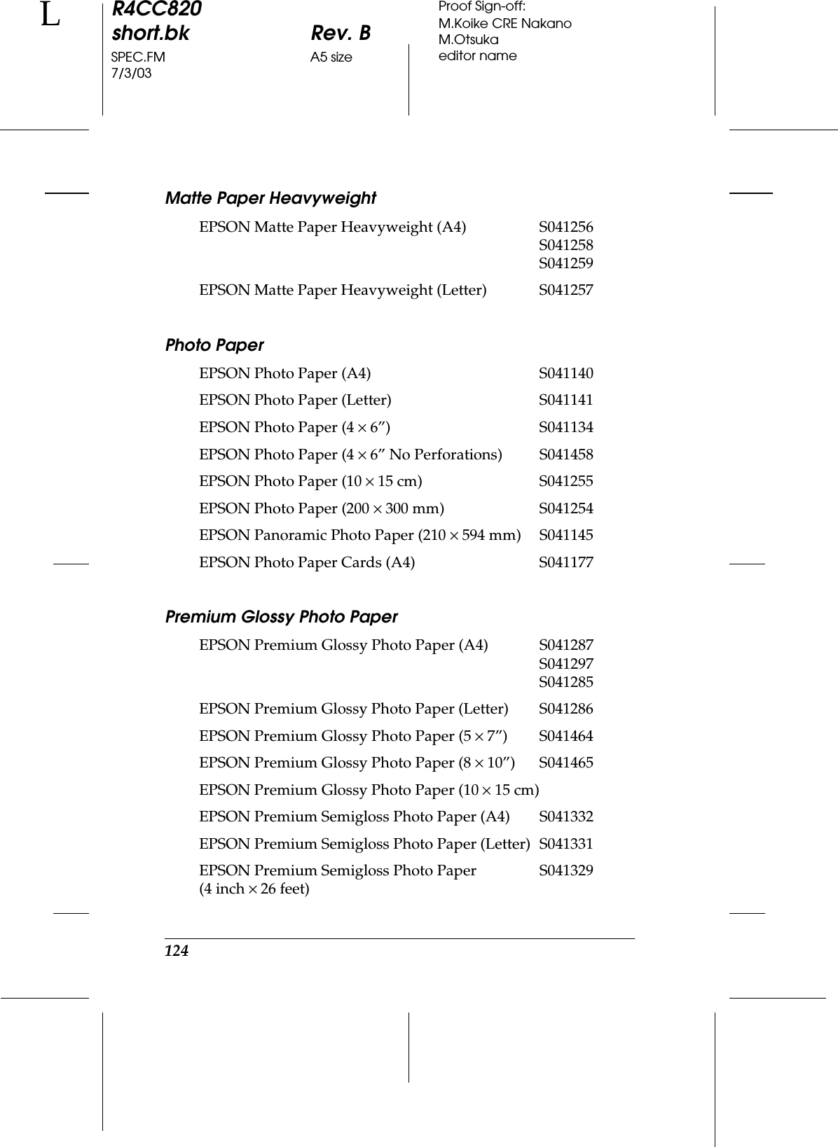 124R4CC820short.bk Rev. BSPEC.FM A5 size7/3/03LProof Sign-off:M.Koike CRE NakanoM.Otsukaeditor nameMatte Paper HeavyweightPhoto PaperPremium Glossy Photo PaperEPSON Matte Paper Heavyweight (A4) S041256S041258S041259EPSON Matte Paper Heavyweight (Letter) S041257EPSON Photo Paper (A4) S041140EPSON Photo Paper (Letter) S041141EPSON Photo Paper (4 ×6”) S041134EPSON Photo Paper (4 ×6” No Perforations) S041458EPSON Photo Paper (10 ×15 cm) S041255EPSON Photo Paper (200 ×300 mm) S041254EPSON Panoramic Photo Paper (210 ×594 mm) S041145EPSON Photo Paper Cards (A4) S041177EPSON Premium Glossy Photo Paper (A4) S041287S041297S041285EPSON Premium Glossy Photo Paper (Letter) S041286EPSON Premium Glossy Photo Paper (5 ×7”) S041464EPSON Premium Glossy Photo Paper (8 ×10”) S041465EPSON Premium Glossy Photo Paper (10 ×15 cm)EPSON Premium Semigloss Photo Paper (A4) S041332EPSON Premium Semigloss Photo Paper (Letter) S041331EPSON Premium Semigloss Photo Paper (4 inch ×26 feet)S041329