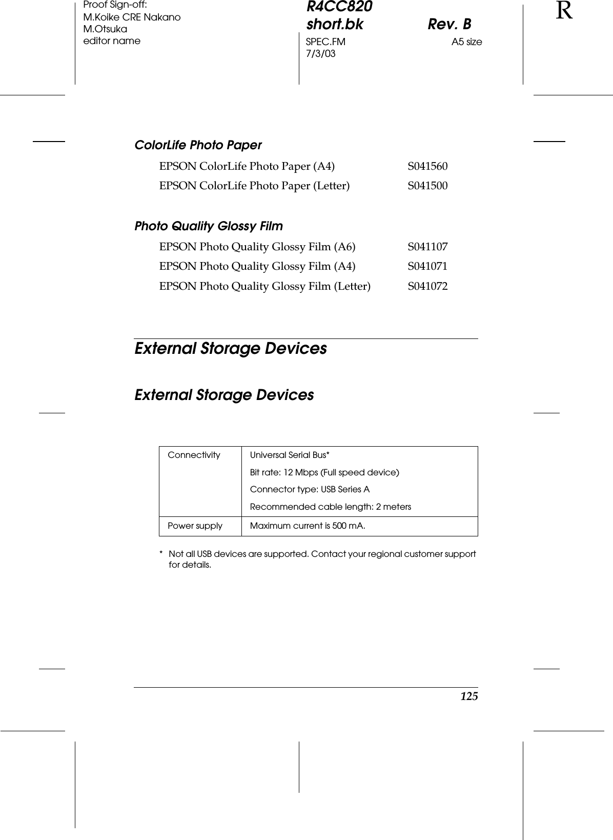 125R4CC820short.bk Rev. BSPEC.FM A5 size7/3/03RProof Sign-off:M.Koike CRE NakanoM.Otsukaeditor nameColorLife Photo PaperPhoto Quality Glossy FilmExternal Storage DevicesExternal Storage Devices* Not all USB devices are supported. Contact your regional customer support for details.EPSON ColorLife Photo Paper (A4) S041560EPSON ColorLife Photo Paper (Letter) S041500EPSON Photo Quality Glossy Film (A6) S041107EPSON Photo Quality Glossy Film (A4) S041071EPSON Photo Quality Glossy Film (Letter) S041072Connectivity Universal Serial Bus*Bit rate: 12 Mbps (Full speed device)Connector type: USB Series ARecommended cable length: 2 metersPower supply Maximum current is 500 mA.