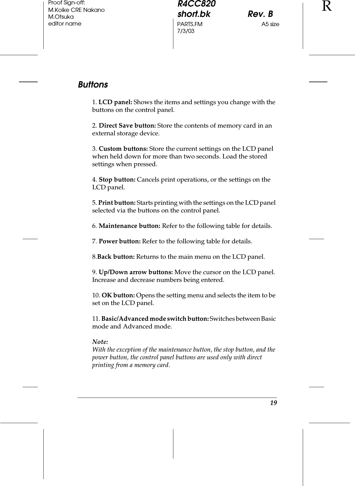 19R4CC820short.bk Rev. BPARTS.FM A5 size7/3/03RProof Sign-off:M.Koike CRE NakanoM.Otsukaeditor nameButtons1. LCD panel: Shows the items and settings you change with the buttons on the control panel.2. Direct Save button: Store the contents of memory card in an external storage device.3. Custom buttons: Store the current settings on the LCD panel when held down for more than two seconds. Load the stored settings when pressed.4. Stop button: Cancels print operations, or the settings on the LCD panel.5. Print button: Starts printing with the settings on the LCD panel selected via the buttons on the control panel.6. Maintenance button: Refer to the following table for details.7. Power button: Refer to the following table for details.8.Back button: Returns to the main menu on the LCD panel.9. Up/Down arrow buttons: Move the cursor on the LCD panel. Increase and decrease numbers being entered.10. OK button: Opens the setting menu and selects the item to be set on the LCD panel.11. Basic/Advanced mode switch button: Switches between Basic mode and Advanced mode.Note:With the exception of the maintenance button, the stop button, and the power button, the control panel buttons are used only with direct printing from a memory card.