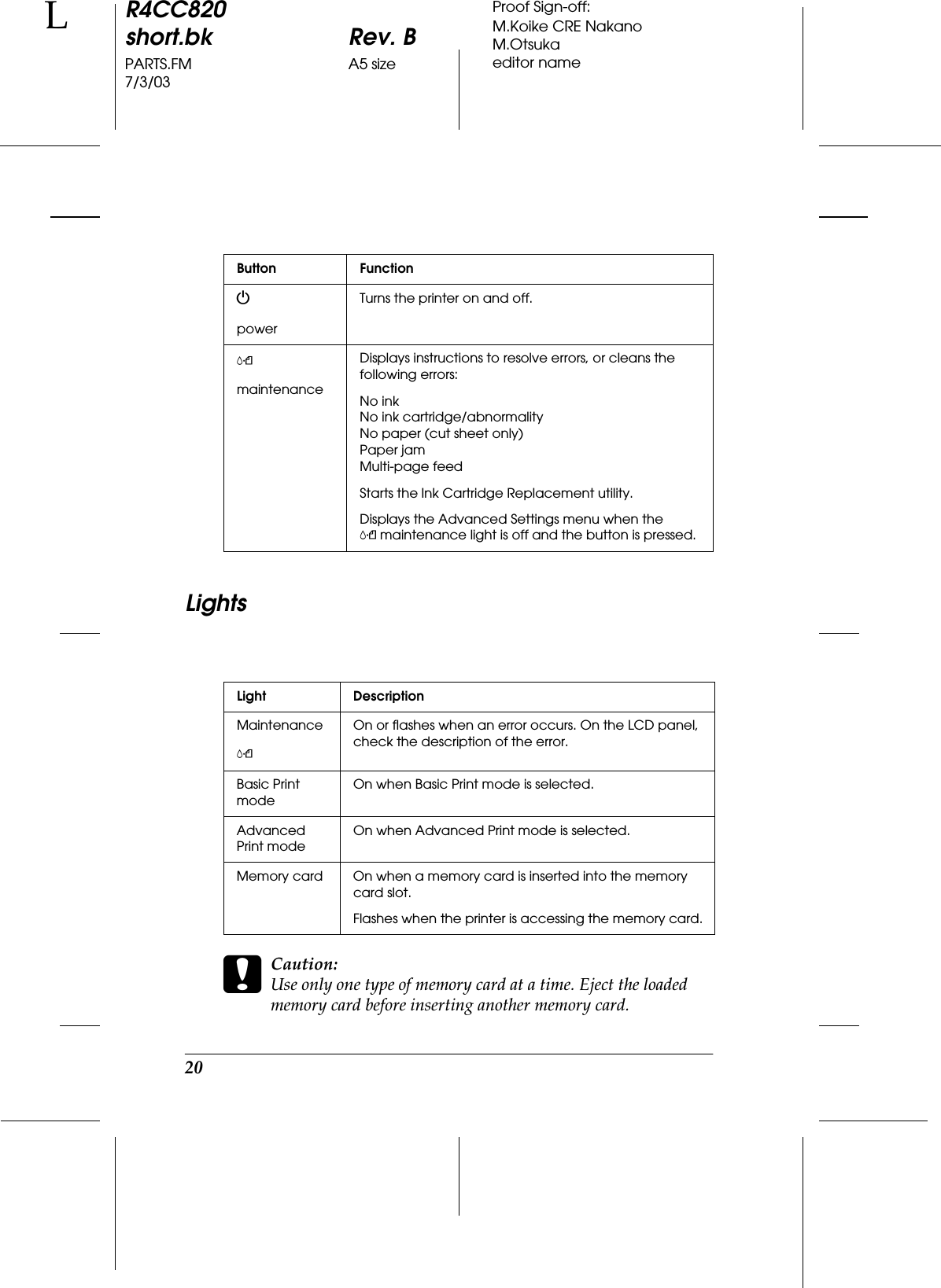 20R4CC820short.bk Rev. BPARTS.FM A5 size7/3/03LProof Sign-off:M.Koike CRE NakanoM.Otsukaeditor nameLightscCaution:Use only one type of memory card at a time. Eject the loaded memory card before inserting another memory card.Button FunctionPpowerTurns the printer on and off.(maintenanceDisplays instructions to resolve errors, or cleans the following errors:No inkNo ink cartridge/abnormalityNo paper (cut sheet only)Paper jamMulti-page feedStarts the Ink Cartridge Replacement utility.Displays the Advanced Settings menu when the (maintenance light is off and the button is pressed.Light DescriptionMaintenance(On or flashes when an error occurs. On the LCD panel, check the description of the error.Basic Print modeOn when Basic Print mode is selected.Advanced Print modeOn when Advanced Print mode is selected.Memory card On when a memory card is inserted into the memory card slot. Flashes when the printer is accessing the memory card.