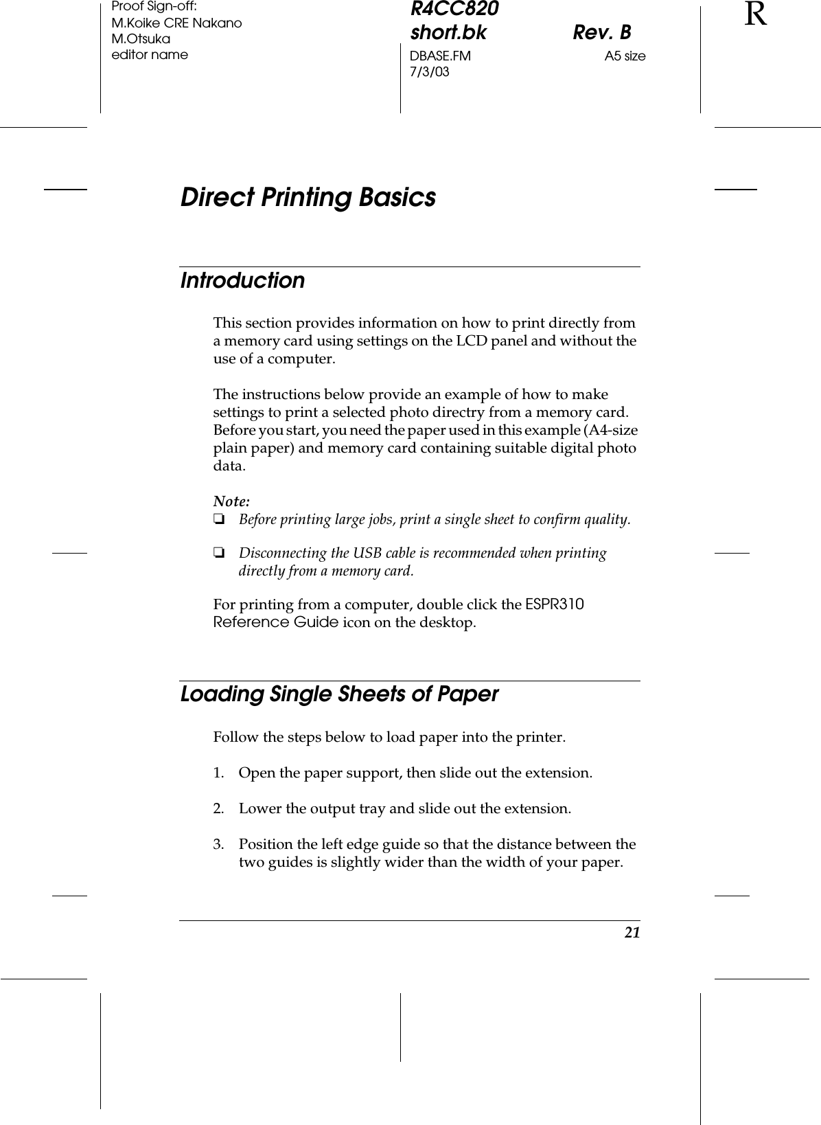 21R4CC820short.bk Rev. BDBASE.FM A5 size7/3/03RProof Sign-off:M.Koike CRE NakanoM.Otsukaeditor nameDirect Printing BasicsIntroductionThis section provides information on how to print directly from a memory card using settings on the LCD panel and without the use of a computer.The instructions below provide an example of how to make settings to print a selected photo directry from a memory card. Before you start, you need the paper used in this example (A4-size plain paper) and memory card containing suitable digital photo data.Note:❏Before printing large jobs, print a single sheet to confirm quality.❏Disconnecting the USB cable is recommended when printing directly from a memory card.For printing from a computer, double click the ESPR310 Reference Guide icon on the desktop.Loading Single Sheets of PaperFollow the steps below to load paper into the printer.1. Open the paper support, then slide out the extension.2. Lower the output tray and slide out the extension.3. Position the left edge guide so that the distance between the two guides is slightly wider than the width of your paper.