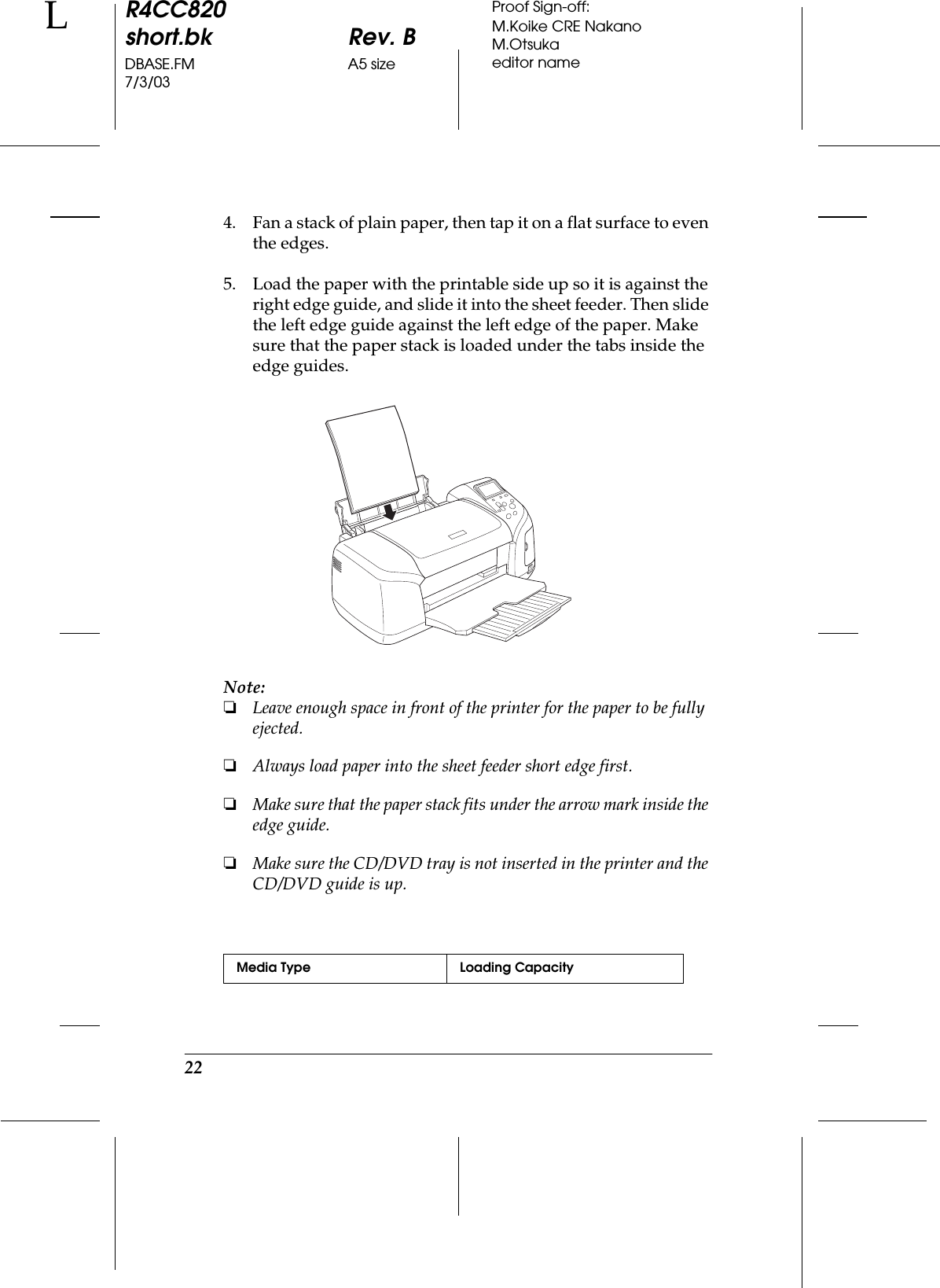 22R4CC820short.bk Rev. BDBASE.FM A5 size7/3/03LProof Sign-off:M.Koike CRE NakanoM.Otsukaeditor name4. Fan a stack of plain paper, then tap it on a flat surface to even the edges.5. Load the paper with the printable side up so it is against the right edge guide, and slide it into the sheet feeder. Then slide the left edge guide against the left edge of the paper. Make sure that the paper stack is loaded under the tabs inside the edge guides.Note:❏Leave enough space in front of the printer for the paper to be fully ejected.❏Always load paper into the sheet feeder short edge first.❏Make sure that the paper stack fits under the arrow mark inside the edge guide.❏Make sure the CD/DVD tray is not inserted in the printer and the CD/DVD guide is up. Media Type Loading Capacity