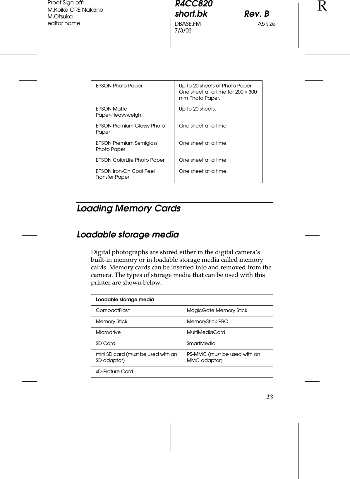 23R4CC820short.bk Rev. BDBASE.FM A5 size7/3/03RProof Sign-off:M.Koike CRE NakanoM.Otsukaeditor nameLoading Memory CardsLoadable storage mediaDigital photographs are stored either in the digital camera’s built-in memory or in loadable storage media called memory cards. Memory cards can be inserted into and removed from the camera. The types of storage media that can be used with this printer are shown below.EPSON Photo Paper Up to 20 sheets of Photo Paper.One sheet at a time for 200 × 300 mm Photo Paper.EPSON Matte Paper-HeavyweightUp to 20 sheets.EPSON Premium Glossy Photo PaperOne sheet at a time.EPSON Premium Semigloss Photo PaperOne sheet at a time.EPSON ColorLife Photo Paper One sheet at a time.EPSON Iron-On Cool Peel Transfer PaperOne sheet at a time.Loadable storage mediaCompactFlash MagicGate Memory StickMemory Stick MemoryStick PROMicrodrive MultiMediaCardSD Card SmartMediamini SD card (must be used with an SD adaptor)RS-MMC (must be used with an MMC adaptor)xD-Picture Card