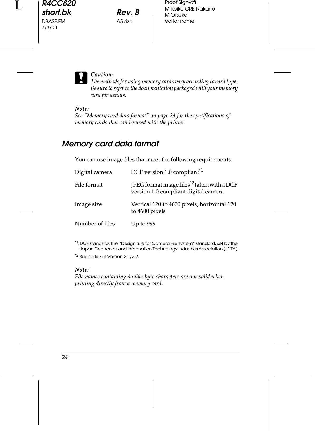 24R4CC820short.bk Rev. BDBASE.FM A5 size7/3/03LProof Sign-off:M.Koike CRE NakanoM.Otsukaeditor namecCaution:The methods for using memory cards vary according to card type. Be sure to refer to the documentation packaged with your memory card for details.Note:See “Memory card data format” on page 24 for the specifications of memory cards that can be used with the printer.Memory card data formatYou can use image files that meet the following requirements.*1:DCF stands for the “Design rule for Camera File system” standard, set by the Japan Electronics and Information Technology Industries Association (JEITA).*2:Supports Exif Version 2.1/2.2.Note:File names containing double-byte characters are not valid when printing directly from a memory card.Digital camera DCF version 1.0 compliant*1File  format JPEG format image files*2 taken with a DCF version 1.0 compliant digital cameraImage size Vertical 120 to 4600 pixels, horizontal 120 to 4600 pixelsNumber of files Up to 999