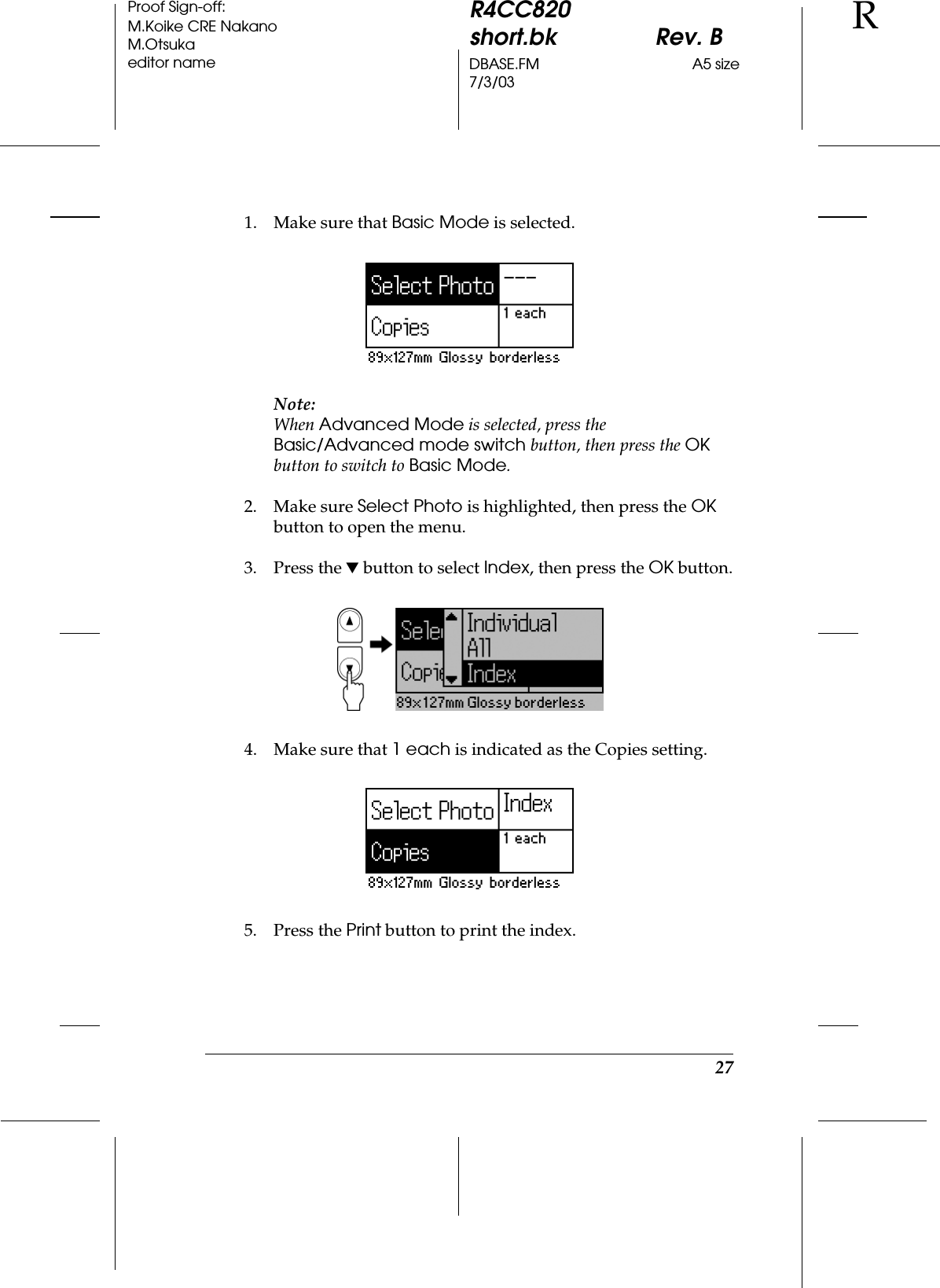 27R4CC820short.bk Rev. BDBASE.FM A5 size7/3/03RProof Sign-off:M.Koike CRE NakanoM.Otsukaeditor name1. Make sure that Basic Mode is selected.Note:When Advanced Mode is selected, press the Basic/Advanced mode switch button, then press the OK button to switch to Basic Mode.2. Make sure Select Photo is highlighted, then press the OK button to open the menu.3. Press the d button to select Index, then press the OK button.4. Make sure that 1 each is indicated as the Copies setting.5. Press the Print button to print the index.