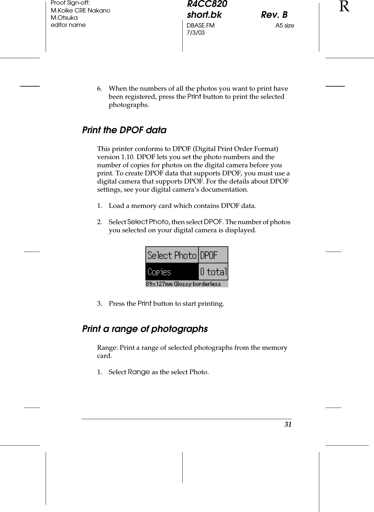 31R4CC820short.bk Rev. BDBASE.FM A5 size7/3/03RProof Sign-off:M.Koike CRE NakanoM.Otsukaeditor name6. When the numbers of all the photos you want to print have been registered, press the Print button to print the selected photographs.Print the DPOF dataThis printer conforms to DPOF (Digital Print Order Format) version 1.10. DPOF lets you set the photo numbers and the number of copies for photos on the digital camera before you print. To create DPOF data that supports DPOF, you must use a digital camera that supports DPOF. For the details about DPOF settings, see your digital camera’s documentation.1. Load a memory card which contains DPOF data.2. Select Select Photo, then select DPOF. The number of photos you selected on your digital camera is displayed.3. Press the Print button to start printing.Print a range of photographsRange: Print a range of selected photographs from the memory card.1. Select Range as the select Photo.