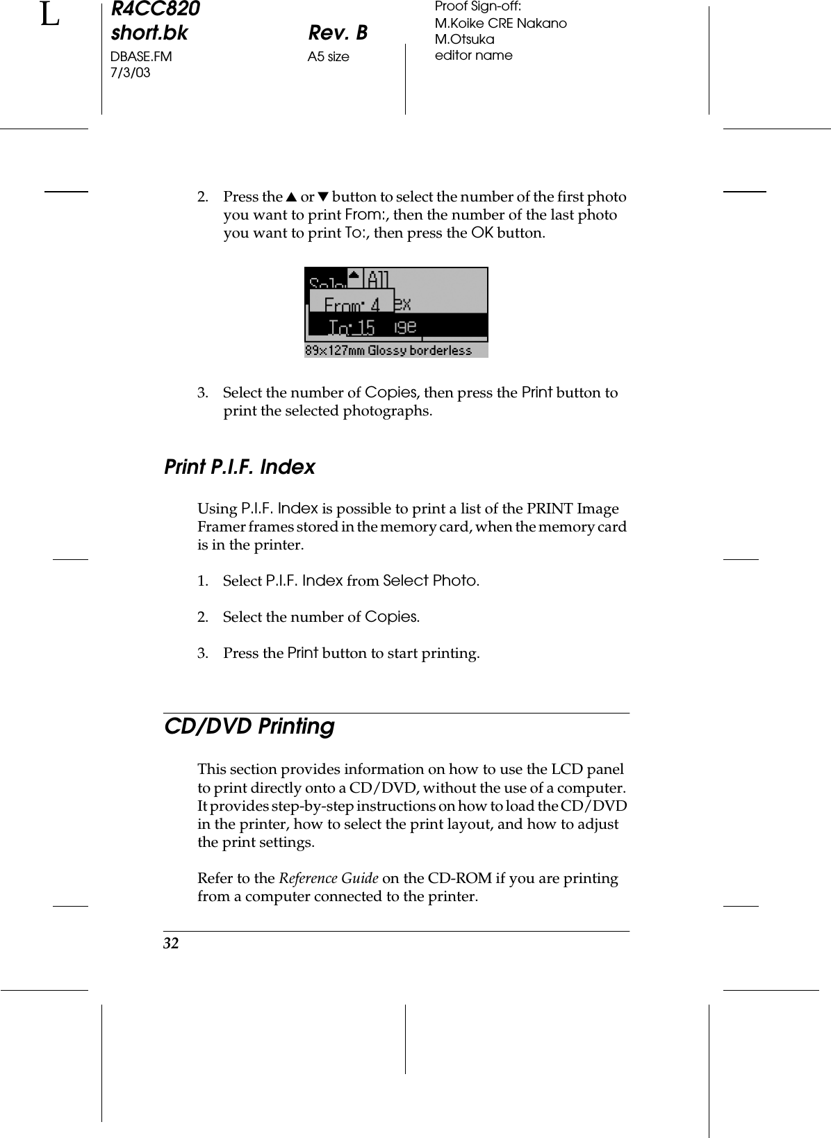 32R4CC820short.bk Rev. BDBASE.FM A5 size7/3/03LProof Sign-off:M.Koike CRE NakanoM.Otsukaeditor name2. Press the u or d button to select the number of the first photo you want to print From:, then the number of the last photo you want to print To:, then press the OK button.3. Select the number of Copies, then press the Print button to print the selected photographs.Print P.I.F. IndexUsing P.I.F. Index is possible to print a list of the PRINT Image Framer frames stored in the memory card, when the memory card is in the printer.1. Select P.I.F. Index from Select Photo.2. Select the number of Copies.3. Press the Print button to start printing.CD/DVD PrintingThis section provides information on how to use the LCD panel to print directly onto a CD/DVD, without the use of a computer. It provides step-by-step instructions on how to load the CD/DVD in the printer, how to select the print layout, and how to adjust the print settings.Refer to the Reference Guide on the CD-ROM if you are printing from a computer connected to the printer.