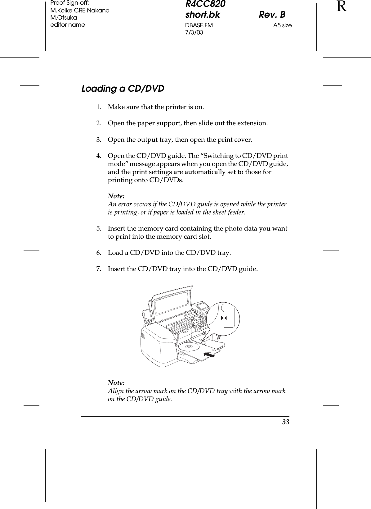 33R4CC820short.bk Rev. BDBASE.FM A5 size7/3/03RProof Sign-off:M.Koike CRE NakanoM.Otsukaeditor nameLoading a CD/DVD1. Make sure that the printer is on.2. Open the paper support, then slide out the extension.3. Open the output tray, then open the print cover.4. Open the CD/DVD guide. The “Switching to CD/DVD print mode” message appears when you open the CD/DVD guide, and the print settings are automatically set to those for printing onto CD/DVDs.Note:An error occurs if the CD/DVD guide is opened while the printer is printing, or if paper is loaded in the sheet feeder.5. Insert the memory card containing the photo data you want to print into the memory card slot.6. Load a CD/DVD into the CD/DVD tray.7. Insert the CD/DVD tray into the CD/DVD guide.Note:Align the arrow mark on the CD/DVD tray with the arrow mark on the CD/DVD guide.