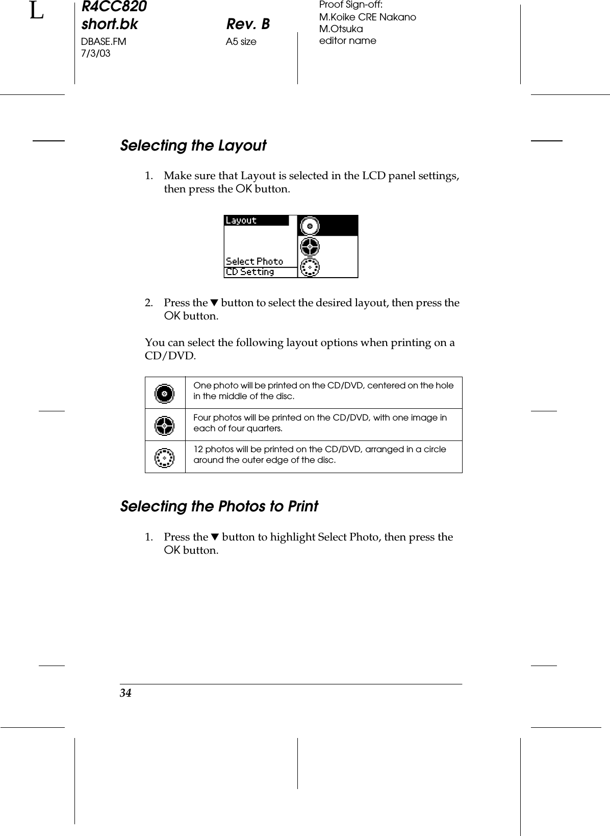 34R4CC820short.bk Rev. BDBASE.FM A5 size7/3/03LProof Sign-off:M.Koike CRE NakanoM.Otsukaeditor nameSelecting the Layout1. Make sure that Layout is selected in the LCD panel settings, then press the OK button.2. Press the d button to select the desired layout, then press the OK button.You can select the following layout options when printing on a CD/DVD.Selecting the Photos to Print1. Press the d button to highlight Select Photo, then press the OK button.One photo will be printed on the CD/DVD, centered on the hole in the middle of the disc.Four photos will be printed on the CD/DVD, with one image in each of four quarters.12 photos will be printed on the CD/DVD, arranged in a circle around the outer edge of the disc.