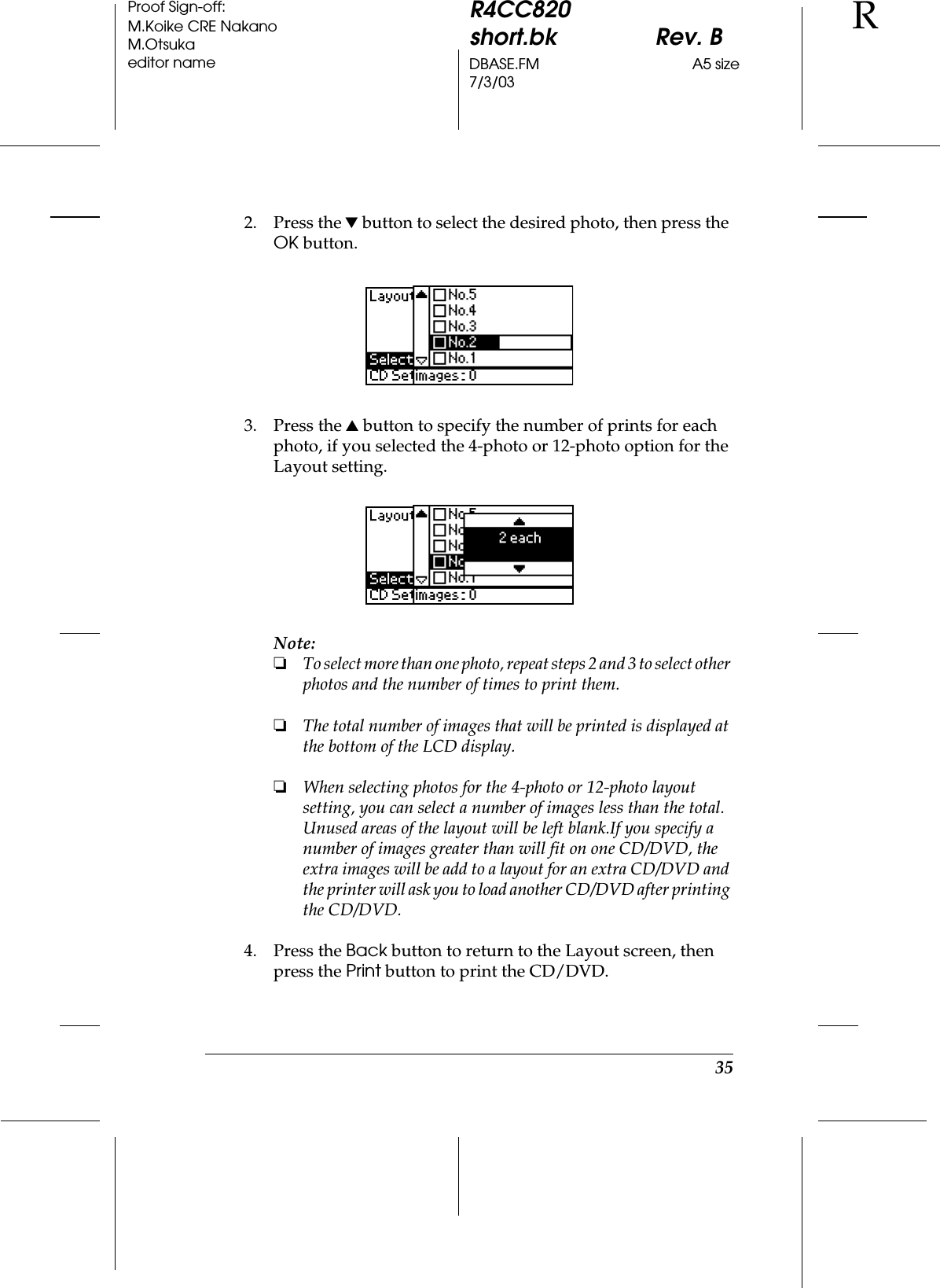 35R4CC820short.bk Rev. BDBASE.FM A5 size7/3/03RProof Sign-off:M.Koike CRE NakanoM.Otsukaeditor name2. Press the d button to select the desired photo, then press the OK button.3. Press the u button to specify the number of prints for each photo, if you selected the 4-photo or 12-photo option for the Layout setting.Note:❏To select more than one photo, repeat steps 2 and 3 to select other photos and the number of times to print them. ❏The total number of images that will be printed is displayed at the bottom of the LCD display. ❏When selecting photos for the 4-photo or 12-photo layout setting, you can select a number of images less than the total. Unused areas of the layout will be left blank.If you specify a number of images greater than will fit on one CD/DVD, the extra images will be add to a layout for an extra CD/DVD and the printer will ask you to load another CD/DVD after printing the CD/DVD.4. Press the Back button to return to the Layout screen, then press the Print button to print the CD/DVD.