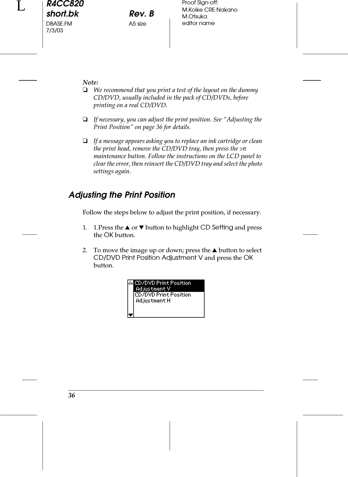 36R4CC820short.bk Rev. BDBASE.FM A5 size7/3/03LProof Sign-off:M.Koike CRE NakanoM.Otsukaeditor nameNote:❏We recommend that you print a test of the layout on the dummy CD/DVD, usually included in the pack of CD/DVDs, before printing on a real CD/DVD.❏If necessary, you can adjust the print position. See “Adjusting the Print Position” on page 36 for details.❏If a message appears asking you to replace an ink cartridge or clean the print head, remove the CD/DVD tray, then press the ( maintenance button. Follow the instructions on the LCD panel to clear the error, then reinsert the CD/DVD tray and select the photo settings again.Adjusting the Print PositionFollow the steps below to adjust the print position, if necessary.1. 1.Press the u or d button to highlight CD Setting and press the OK button.2. To move the image up or down; press the u button to select CD/DVD Print Position Adjustment V and press the OK button.