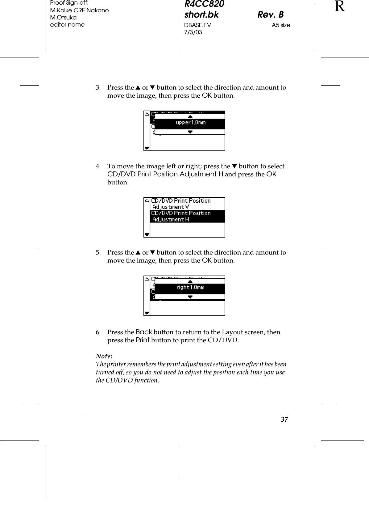 37R4CC820short.bk Rev. BDBASE.FM A5 size7/3/03RProof Sign-off:M.Koike CRE NakanoM.Otsukaeditor name3. Press the u or d button to select the direction and amount to move the image, then press the OK button. 4. To move the image left or right; press the d button to select CD/DVD Print Position Adjustment H and press the OK button.5. Press the u or d button to select the direction and amount to move the image, then press the OK button.6. Press the Back button to return to the Layout screen, then press the Print button to print the CD/DVD.Note:The printer remembers the print adjustment setting even after it has been turned off, so you do not need to adjust the position each time you use the CD/DVD function.