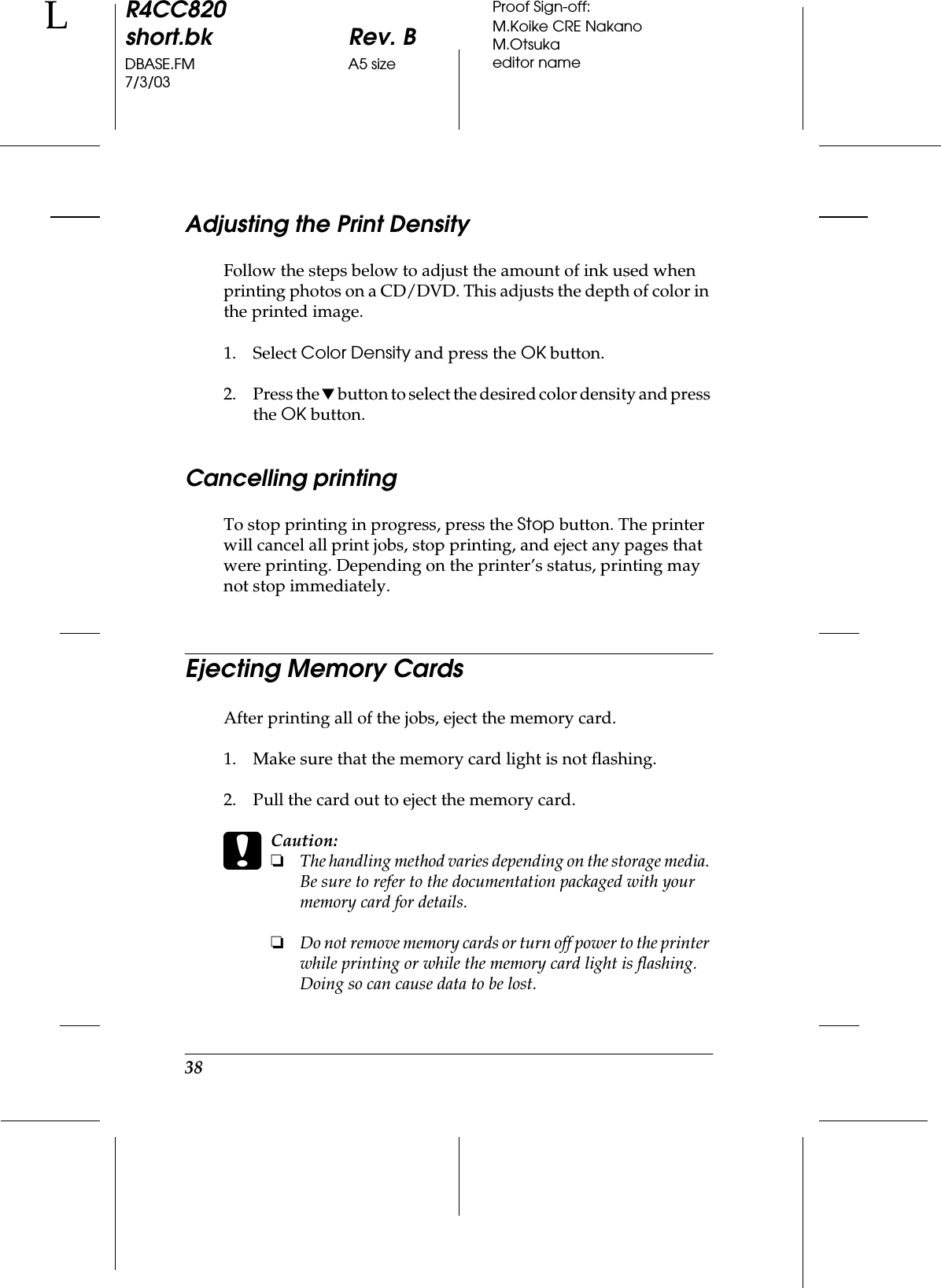 38R4CC820short.bk Rev. BDBASE.FM A5 size7/3/03LProof Sign-off:M.Koike CRE NakanoM.Otsukaeditor nameAdjusting the Print DensityFollow the steps below to adjust the amount of ink used when printing photos on a CD/DVD. This adjusts the depth of color in the printed image.1. Select Color Density and press the OK button.2. Press the d button to select the desired color density and press the OK button. Cancelling printingTo stop printing in progress, press the Stop button. The printer will cancel all print jobs, stop printing, and eject any pages that were printing. Depending on the printer’s status, printing may not stop immediately.Ejecting Memory CardsAfter printing all of the jobs, eject the memory card.1. Make sure that the memory card light is not flashing.2. Pull the card out to eject the memory card.cCaution:❏The handling method varies depending on the storage media. Be sure to refer to the documentation packaged with your memory card for details.❏Do not remove memory cards or turn off power to the printer while printing or while the memory card light is flashing. Doing so can cause data to be lost.