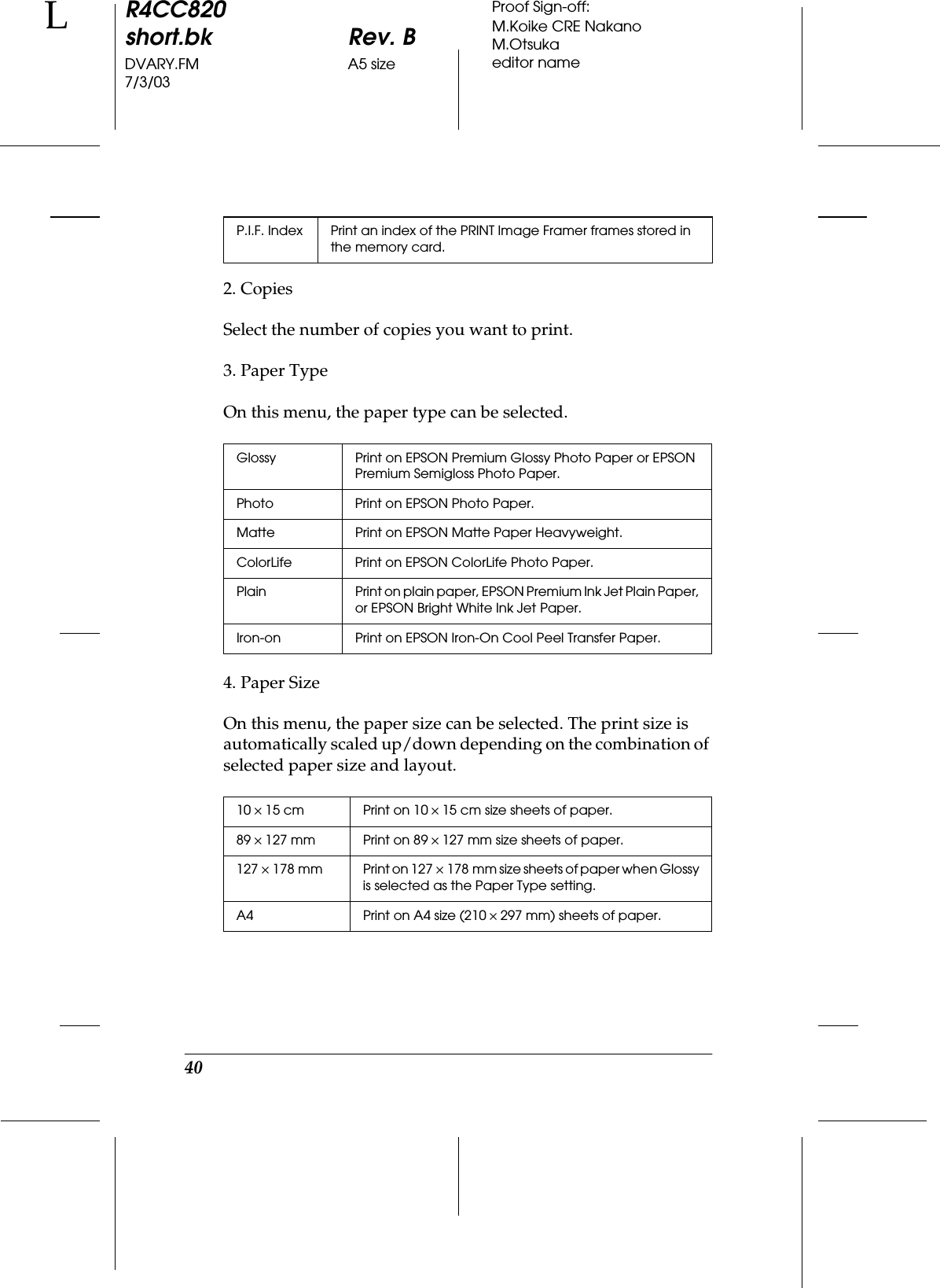 40R4CC820short.bk Rev. BDVARY.FM A5 size7/3/03LProof Sign-off:M.Koike CRE NakanoM.Otsukaeditor name2. CopiesSelect the number of copies you want to print.3. Paper TypeOn this menu, the paper type can be selected.4. Paper SizeOn this menu, the paper size can be selected. The print size is automatically scaled up/down depending on the combination of selected paper size and layout.P.I.F. Index Print an index of the PRINT Image Framer frames stored in the memory card.Glossy Print on EPSON Premium Glossy Photo Paper or EPSON Premium Semigloss Photo Paper.Photo Print on EPSON Photo Paper.Matte Print on EPSON Matte Paper Heavyweight.ColorLife Print on EPSON ColorLife Photo Paper.Plain Print on plain paper, EPSON Premium Ink Jet Plain Paper, or EPSON Bright White Ink Jet Paper.Iron-on Print on EPSON Iron-On Cool Peel Transfer Paper.10 ×15 cm Print on 10 ×15 cm size sheets of paper.89 ×127 mm Print on 89 ×127 mm size sheets of paper.127 ×178 mm Print on 127 ×178 mm size sheets of paper when Glossy is selected as the Paper Type setting.A4 Print on A4 size (210 ×297 mm) sheets of paper.