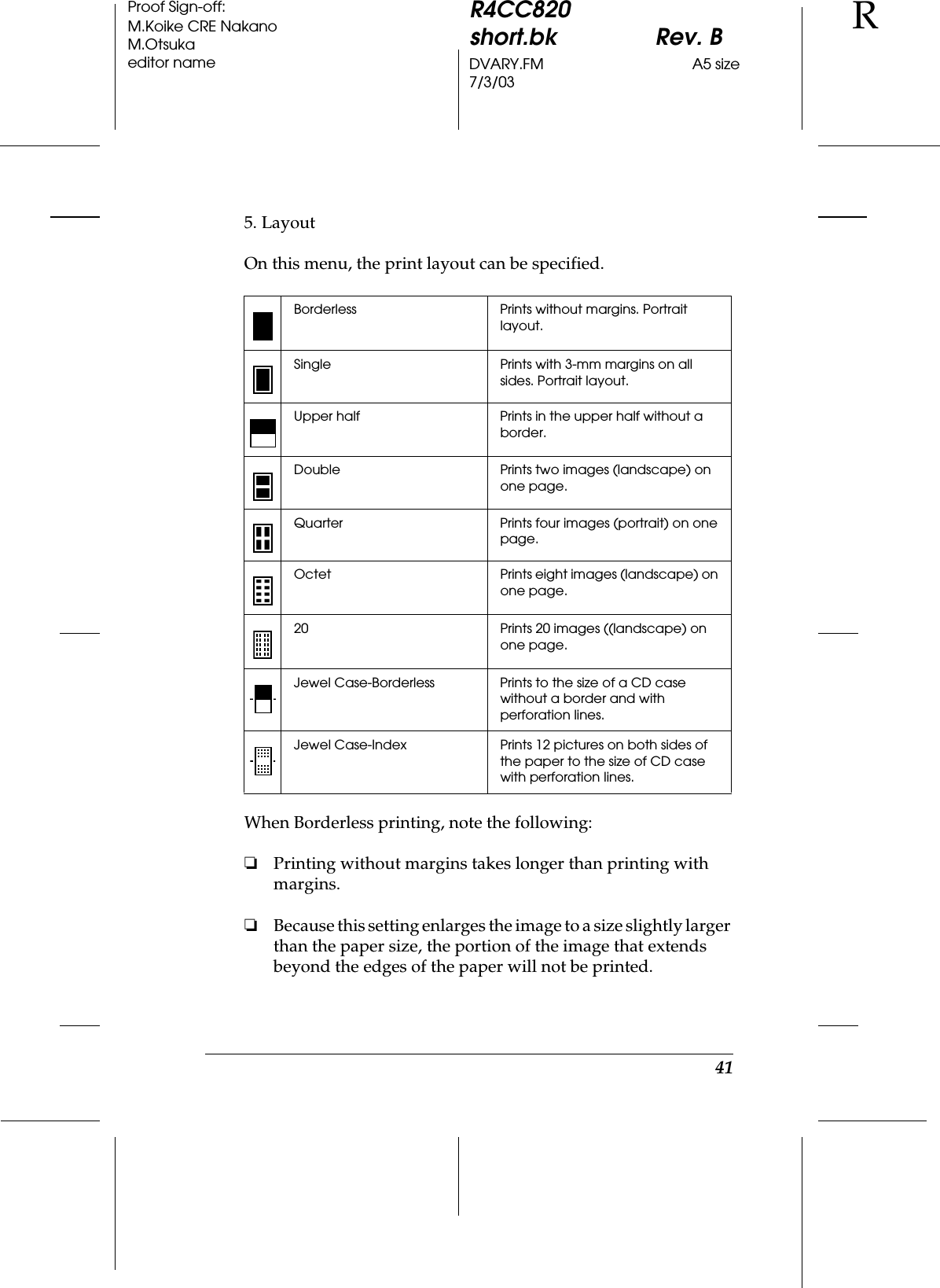 41R4CC820short.bk Rev. BDVARY.FM A5 size7/3/03RProof Sign-off:M.Koike CRE NakanoM.Otsukaeditor name5. LayoutOn this menu, the print layout can be specified.When Borderless printing, note the following:❏Printing without margins takes longer than printing with margins.❏Because this setting enlarges the image to a size slightly larger than the paper size, the portion of the image that extends beyond the edges of the paper will not be printed.Borderless Prints without margins. Portrait layout.Single Prints with 3-mm margins on all sides. Portrait layout.Upper half Prints in the upper half without a border.Double Prints two images (landscape) on one page.Quarter Prints four images (portrait) on one page.Octet Prints eight images (landscape) on one page.20 Prints 20 images ((landscape) on one page.Jewel Case-Borderless Prints to the size of a CD case without a border and with perforation lines.Jewel Case-Index Prints 12 pictures on both sides of the paper to the size of CD case with perforation lines.